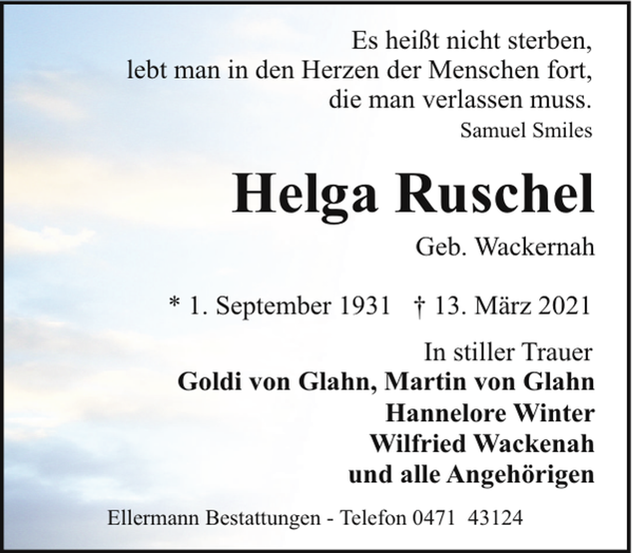 <p>Es heißt nicht sterben,<br />lebt man in den Herzen der Menschen fort,<br />die man verlassen muss.<br />Samuel Smiles</p><p>Helga Ruschel<br />Geb. Wackernah</p><p>* 1. September 1931 † 13. März 2021<br />In stiller Trauer<br />Goldi von Glahn, Martin von Glahn<br />Hannelore Winter<br />Wilfried Wackenah<br />und alle Angehörigen<br />Ellermann Bestattungen - Telefon 0471 43124</p>
