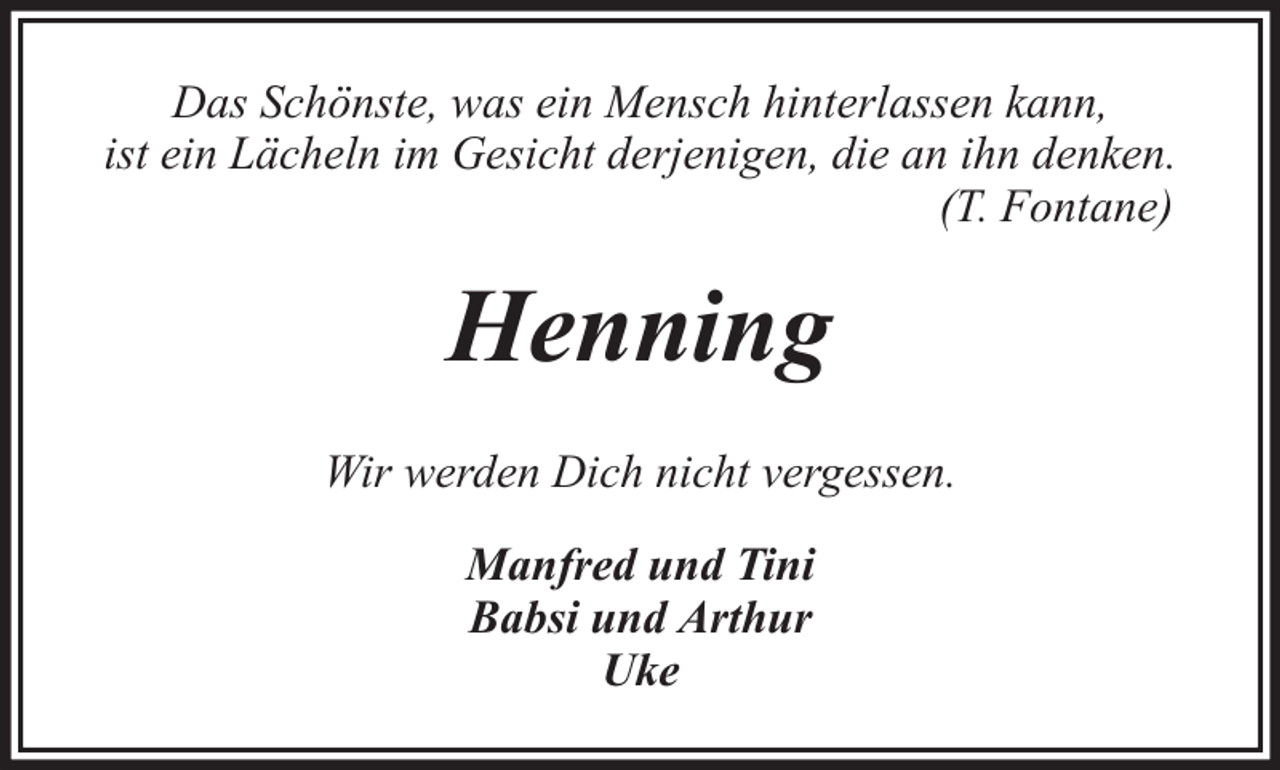 <p>Das Schönste, was ein Mensch hinterlassen kann,<br />ist ein Lächeln im Gesicht derjenigen, die an ihn denken.<br />(T. Fontane)</p><p>Henning<br />Wir werden Dich nicht vergessen.<br />Manfred und Tini<br />Babsi und Arthur<br />Uke</p>