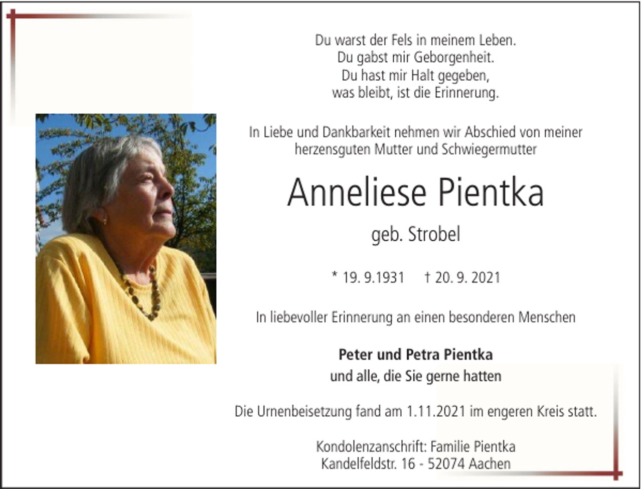 <p>Du warst der Fels in meinem Leben.<br />Du gabst mir Geborgenheit.<br />Du hast mir Halt gegeben,<br />was bleibt, ist die Erinnerung.<br />In Liebe und Dankbarkeit nehmen wir Abschied von meiner<br />herzensguten Mutter und Schwiegermutter</p>
<p>Anneliese Pientka<br />geb. Strobel<br />* 19. 9.1931</p>
<p>† 20. 9. 2021</p>
<p>In liebevoller Erinnerung an einen besonderen Menschen<br />Peter und Petra Pientka<br />und alle, die Sie gerne hatten<br />Die Urnenbeisetzung fand am 1.11.2021 im engeren Kreis statt.<br />Kondolenzanschrift: Familie Pientka<br />Kandelfeldstr. 16 - 52074 Aachen</p>