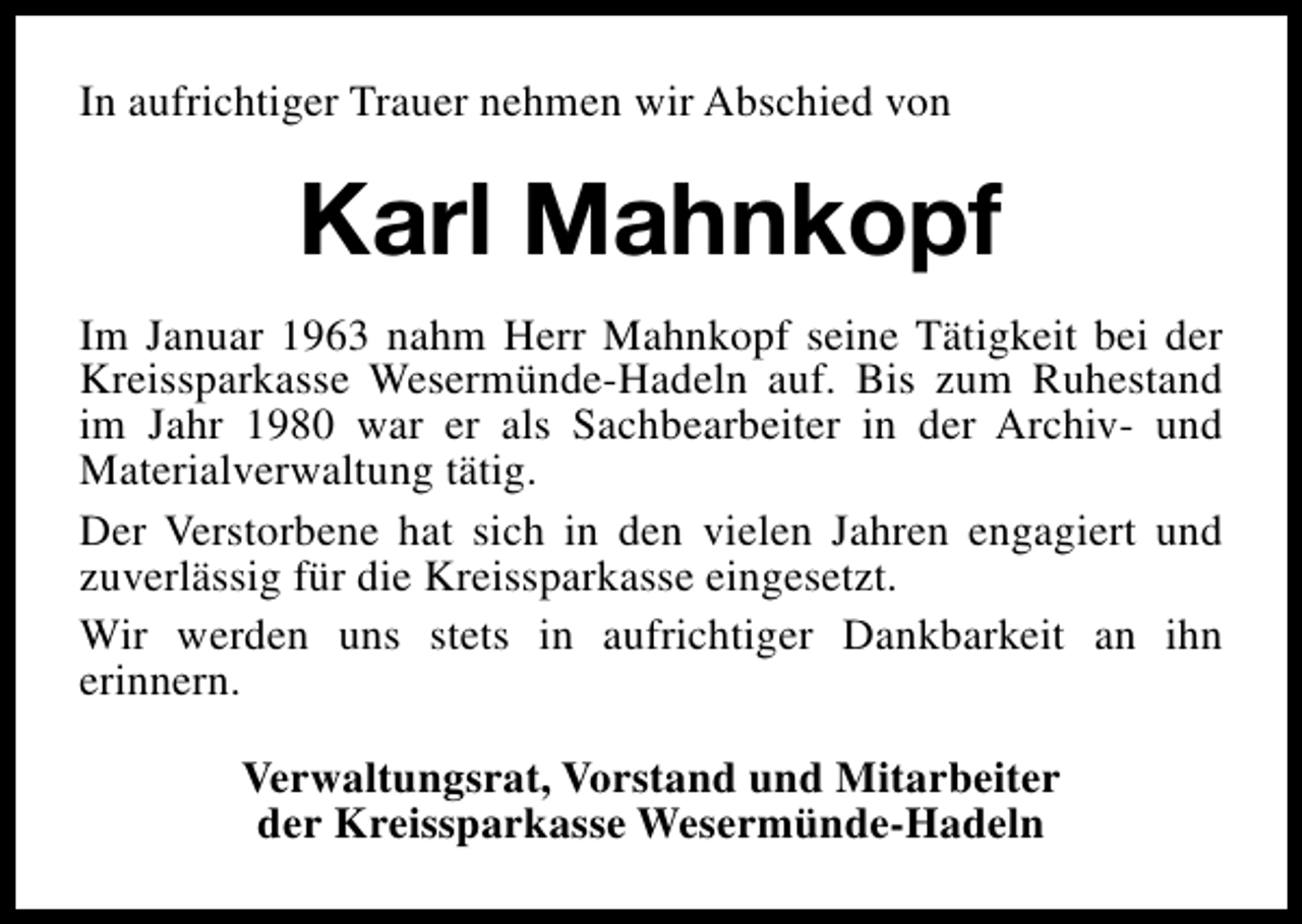 <p>In aufrichtiger Trauer nehmen wir Abschied von</p><p>Karl Mahnkopf<br />Im Januar 1963 nahm Herr Mahnkopf seine Tätigkeit bei der<br />Kreissparkasse Wesermünde-Hadeln auf. Bis zum Ruhestand<br />im Jahr 1980 war er als Sachbearbeiter in der Archiv- und<br />Materialverwaltung tätig.<br />Der Verstorbene hat sich in den vielen Jahren engagiert und<br />zuverlässig für die Kreissparkasse eingesetzt.<br />Wir werden uns stets in aufrichtiger Dankbarkeit an ihn<br />erinnern.<br />Verwaltungsrat, Vorstand und Mitarbeiter<br />der Kreissparkasse Wesermünde-Hadeln</p>