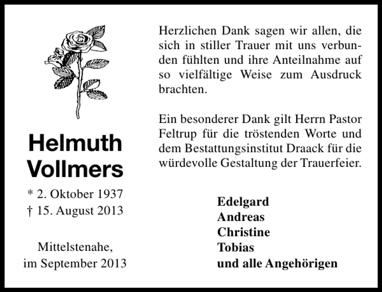 <p>Herzlichen Dank sagen wir allen, die<br />sich in stiller Trauer mit uns verbunden fühlten und ihre Anteilnahme auf<br />so vielfältige Weise zum Ausdruck<br />brachten.</p><p>Helmuth<br />Vollmers<br />* 2. Oktober 1937<br />† 15. August 2013<br />Mittelstenahe,<br />im September 2013</p><p>Ein besonderer Dank gilt Herrn Pastor<br />Feltrup für die tröstenden Worte und<br />dem Bestattungsinstitut Draack für die<br />würdevolle Gestaltung der Trauerfeier.<br />Edelgard<br />Andreas<br />Christine<br />Tobias<br />und alle Angehörigen</p>