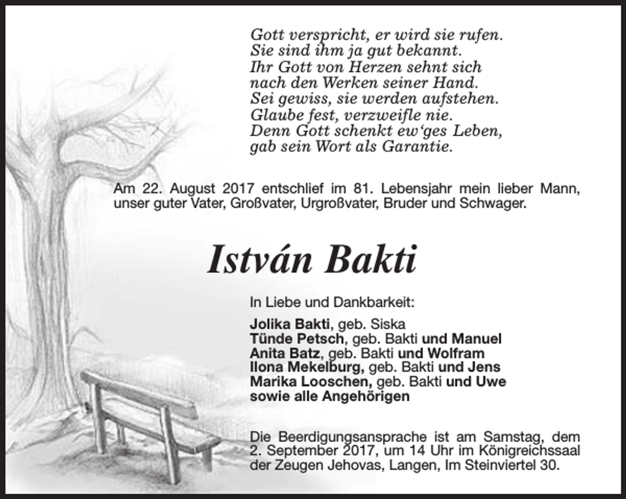 <p>Gott verspricht, er wird sie rufen.<br />Sie sind ihm ja gut bekannt.<br />Ihr Gott von Herzen sehnt sich<br />nach den Werken seiner Hand.<br />Sei gewiss, sie werden aufstehen.<br />Glaube fest, verzweifle nie.<br />Denn Gott schenkt ew‘ges Leben,<br />gab sein Wort als Garantie.<br />Am 22. August 2017 entschlief im 81. Lebensjahr mein lieber Mann,<br />unser guter Vater, Großvater, Urgroßvater, Bruder und Schwager.</p><p>István Bakti<br />In Liebe und Dankbarkeit:<br />Jolika Bakti, geb. Siska<br />Tünde Petsch, geb. Bakti und Manuel<br />Anita Batz, geb. Bakti und Wolfram<br />Ilona Mekelburg, geb. Bakti und Jens<br />Marika Looschen, geb. Bakti und Uwe<br />sowie alle Angehörigen<br />Die Beerdigungsansprache ist am Samstag, dem<br />2. September 2017, um 14 Uhr im Königreichssaal<br />der Zeugen Jehovas, Langen, Im Steinviertel 30.</p>