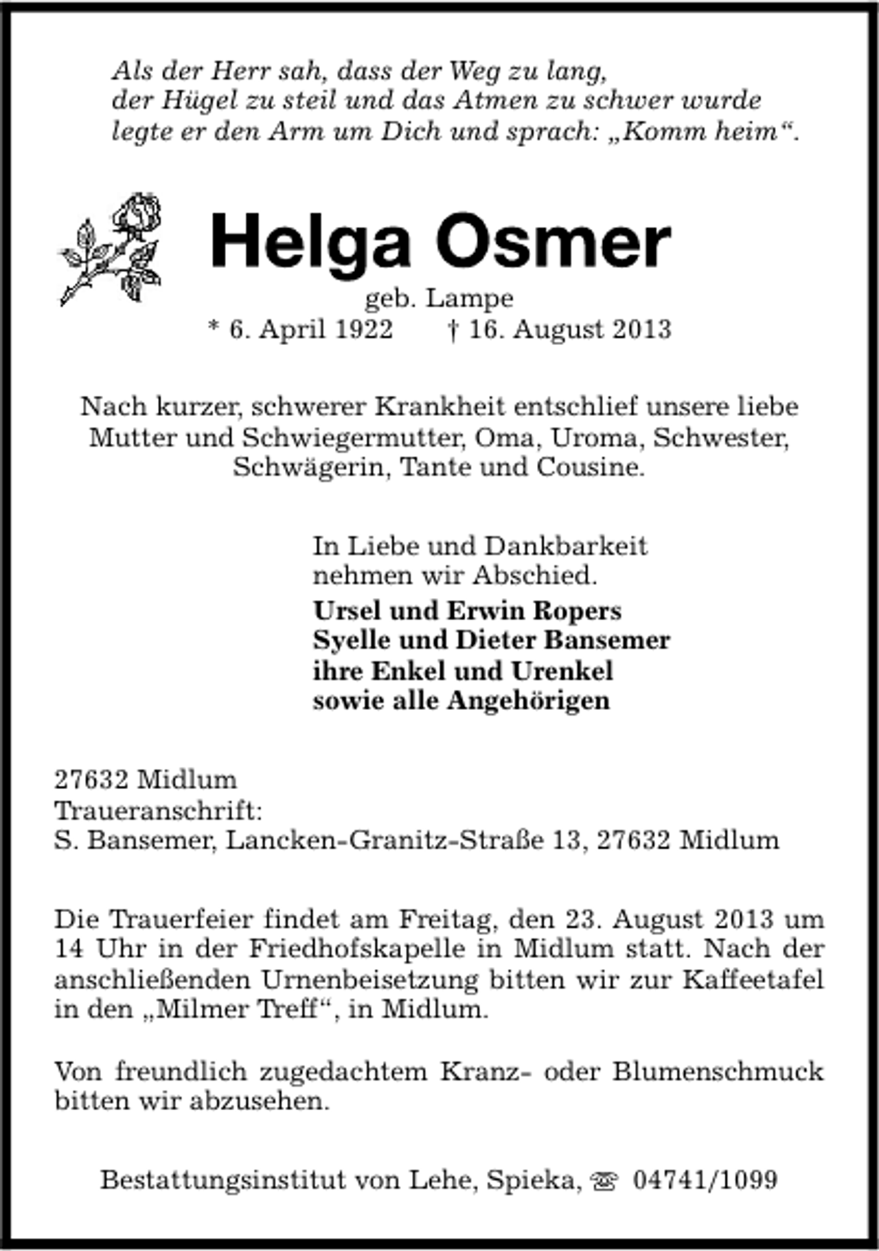 <p>Als der Herr sah, dass der Weg zu lang,<br />der Hügel zu steil und das Atmen zu schwer wurde<br />legte er den Arm um Dich und sprach: „Komm heim“.</p><p>geb. Lampe<br />* 6. April 1922<br />† 16. August 2013<br />Nach kurzer, schwerer Krankheit entschlief unsere liebe<br />Mutter und Schwiegermutter, Oma, Uroma, Schwester,<br />Schwägerin, Tante und Cousine.<br />In Liebe und Dankbarkeit<br />nehmen wir Abschied.<br />Ursel und Erwin Ropers<br />Syelle und Dieter Bansemer<br />ihre Enkel und Urenkel<br />sowie alle Angehörigen<br />27632 Midlum<br />Traueranschrift:<br />S. Bansemer, Lancken-Granitz-Straße 13, 27632 Midlum<br />Die Trauerfeier findet am Freitag, den 23. August 2013 um<br />14 Uhr in der Friedhofskapelle in Midlum statt. Nach der<br />anschließenden Urnenbeisetzung bitten wir zur Kaffeetafel<br />in den „Milmer Treff“, in Midlum.<br />Von freundlich zugedachtem Kranz- oder Blumenschmuck<br />bitten wir abzusehen.<br />Bestattungsinstitut von Lehe, Spieka,</p><p>04741/1099</p>