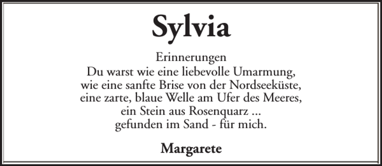 <p>Sylvia<br />Erinnerungen<br />Du warst wie eine liebevolle Umarmung,<br />wie eine sanfte Brise von der Nordseeküste,<br />eine zarte, blaue Welle am Ufer des Meeres,<br />ein Stein aus Rosenquarz ...<br />gefunden im Sand - für mich.</p><p>Margarete</p>