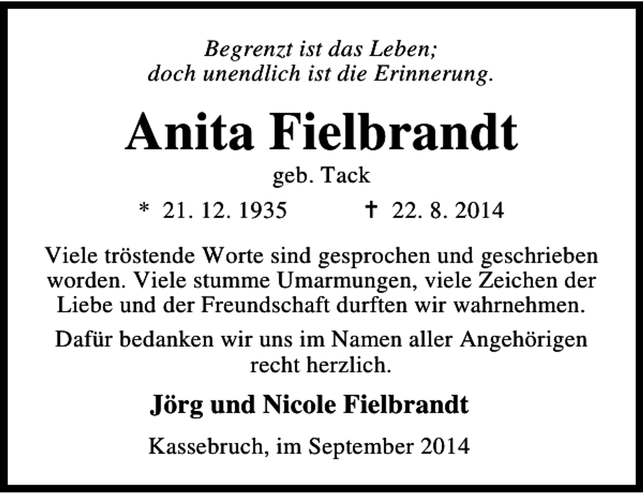 <p>Begrenzt ist das Leben;<br />doch unendlich ist die Erinnerung.</p><p>Anita Fielbrandt<br />geb. Tack<br />* 21. 12. 1935<br />22. 8. 2014</p><p>Viele tröstende Worte sind gesprochen und geschrieben<br />worden. Viele stumme Umarmungen, viele Zeichen der<br />Liebe und der Freundschaft durften wir wahrnehmen.<br />Dafür bedanken wir uns im Namen aller Angehörigen<br />recht herzlich.</p><p>Jörg und Nicole Fielbrandt<br />Kassebruch, im September 2014</p>
