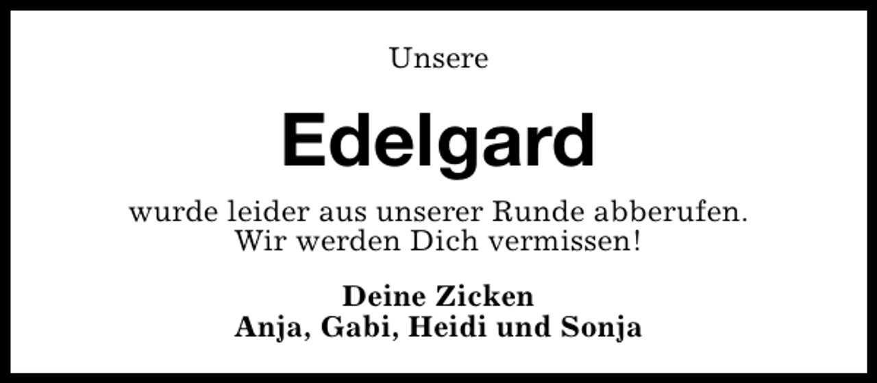 <p>Unsere</p><p>Edelgard</p><p>wurde leider aus unserer Runde abberufen.<br />Wir werden Dich vermissen!<br />Deine Zicken<br />Anja, Gabi, Heidi und Sonja</p>