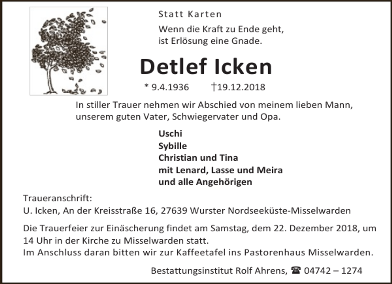 <p>S t a t t K a r t en<br />Wenn die Kraft zu Ende geht,<br />ist Erlösung eine Gnade.</p><p>Detlef Icken<br />* 9.4.1936</p><p>†19.12.2018</p><p>In stiller Trauer nehmen wir Abschied von meinem lieben Mann,<br />unserem guten Vater, Schwiegervater und Opa.<br />Uschi<br />Sybille<br />Christian und Tina<br />mit Lenard, Lasse und Meira<br />und alle Angehörigen<br />Traueranschrift:<br />U. Icken, An der Kreisstraße 16, 27639 Wurster Nordseeküste-Misselwarden<br />Die Trauerfeier zur Einäscherung findet am Samstag, dem 22. Dezember 2018, um<br />14 Uhr in der Kirche zu Misselwarden statt.<br />Im Anschluss daran bitten wir zur Kaffeetafel ins Pastorenhaus Misselwarden.<br />Bestattungsinstitut Rolf Ahrens,  04742 – 1274</p>