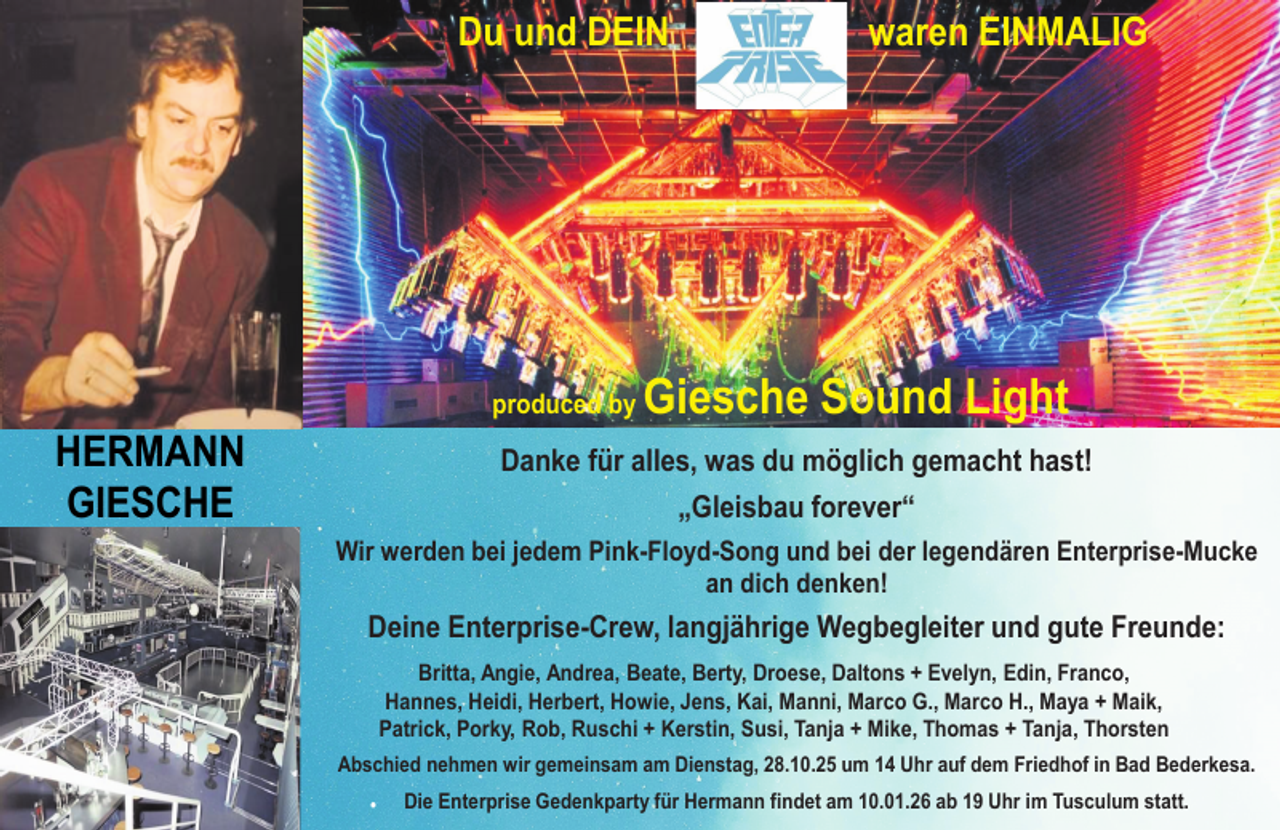 <p>Du und DEIN</p>
<p>produced by</p>
<p>HERMANN<br />GIESCHE</p>
<p>waren EINMALIG</p>
<p>Giesche Sound Light</p>
<p>Danke für alles, was du möglich gemacht hast!<br />„Gleisbau forever“<br />Wir werden bei jedem Pink-Floyd-Song und bei der legendären Enterprise-Mucke<br />an dich denken!</p>
<p>Deine Enterprise-Crew, langjährige Wegbegleiter und gute Freunde:<br />Britta, Angie, Andrea, Beate, Berty, Droese, Daltons + Evelyn, Edin, Franco,<br />Hannes, Heidi, Herbert, Howie, Jens, Kai, Manni, Marco G., Marco H., Maya + Maik,<br />Patrick, Porky, Rob, Ruschi + Kerstin, Susi, Tanja + Mike, Thomas + Tanja, Thorsten<br />Abschied nehmen wir gemeinsam am Dienstag, 28.10.25 um 14 Uhr auf dem Friedhof in Bad Bederkesa.<br />⚫</p>
<p>Die Enterprise Gedenkparty für Hermann findet am 10.01.26 ab 19 Uhr im Tusculum statt.</p>