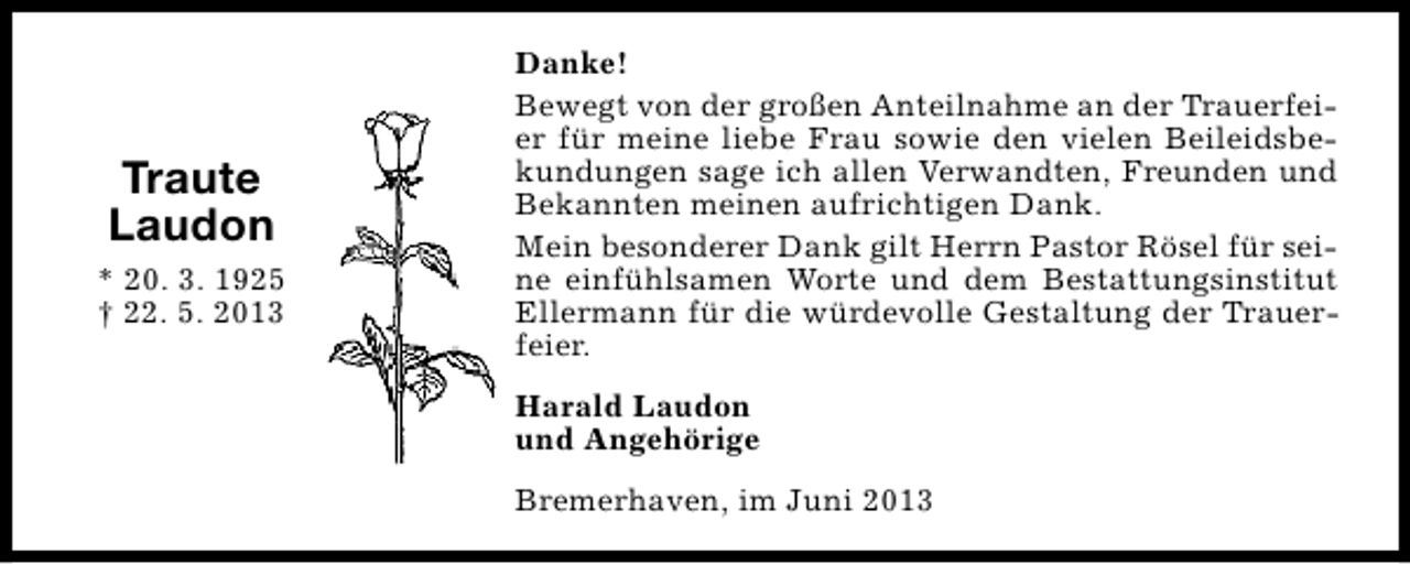 <p>Traute<br />Laudon<br />* 20. 3. 1925<br />† 22. 5. 2013</p><p>Danke!<br />Bewegt von der großen Anteilnahme an der Trauerfeier für meine liebe Frau sowie den vielen Beileidsbekundungen sage ich allen Verwandten, Freunden und<br />Bekannten meinen aufrichtigen Dank.<br />Mein besonderer Dank gilt Herrn Pastor Rösel für seine einfühlsamen Worte und dem Bestattungsinstitut<br />Ellermann für die würdevolle Gestaltung der Trauerfeier.<br />Harald Laudon<br />und Angehörige<br />Bremerhaven, im Juni 2013</p>