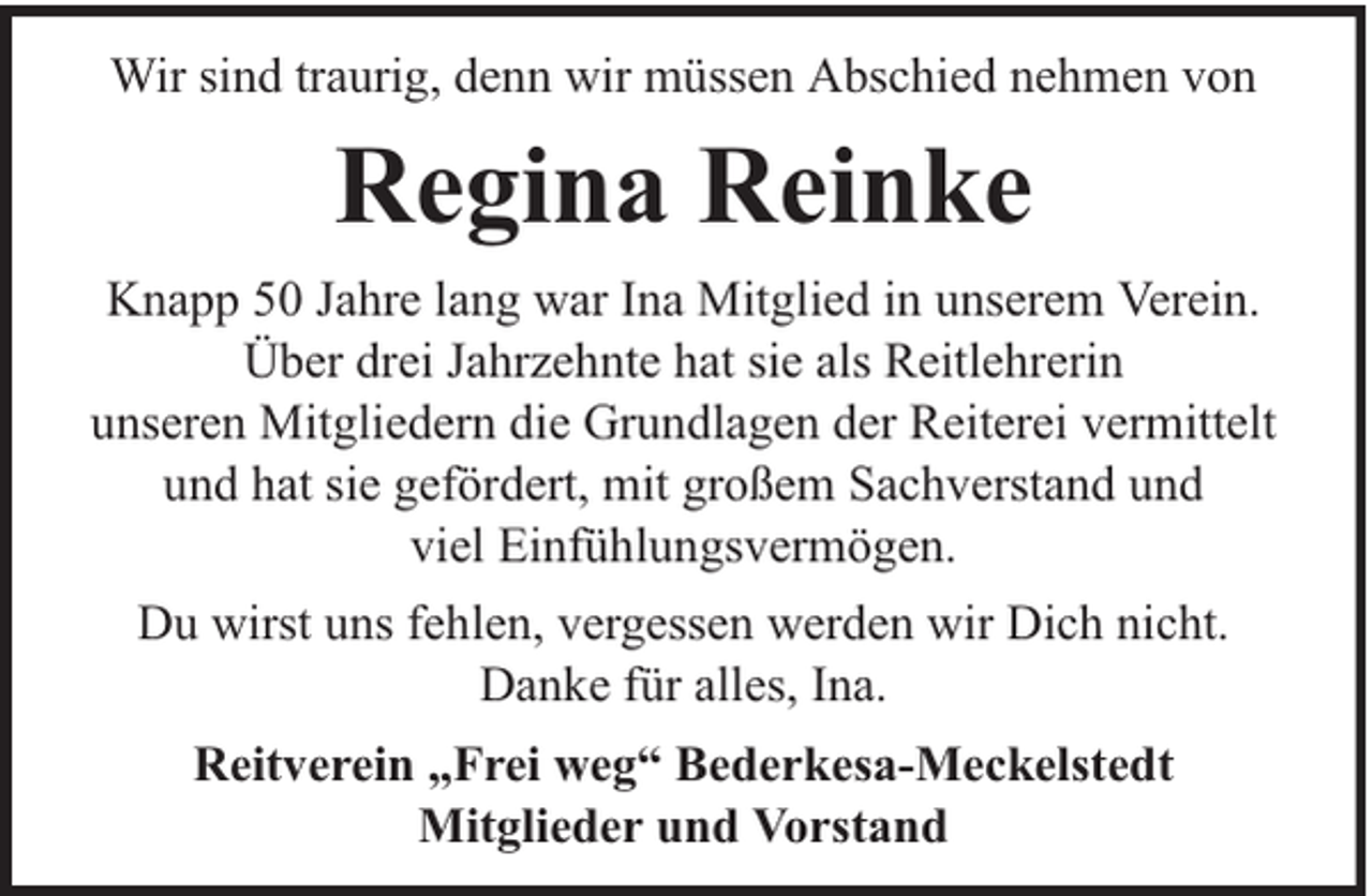 <p>Wir sind traurig, denn wir müssen Abschied nehmen von</p><p>Regina Reinke<br />Knapp 50 Jahre lang war Ina Mitglied in unserem Verein.<br />Über drei Jahrzehnte hat sie als Reitlehrerin<br />unseren Mitgliedern die Grundlagen der Reiterei vermittelt<br />und hat sie gefördert, mit großem Sachverstand und<br />viel Einfühlungsvermögen.<br />Du wirst uns fehlen, vergessen werden wir Dich nicht.<br />Danke für alles, Ina.<br />Reitverein „Frei weg“ Bederkesa-Meckelstedt<br />Mitglieder und Vorstand</p>