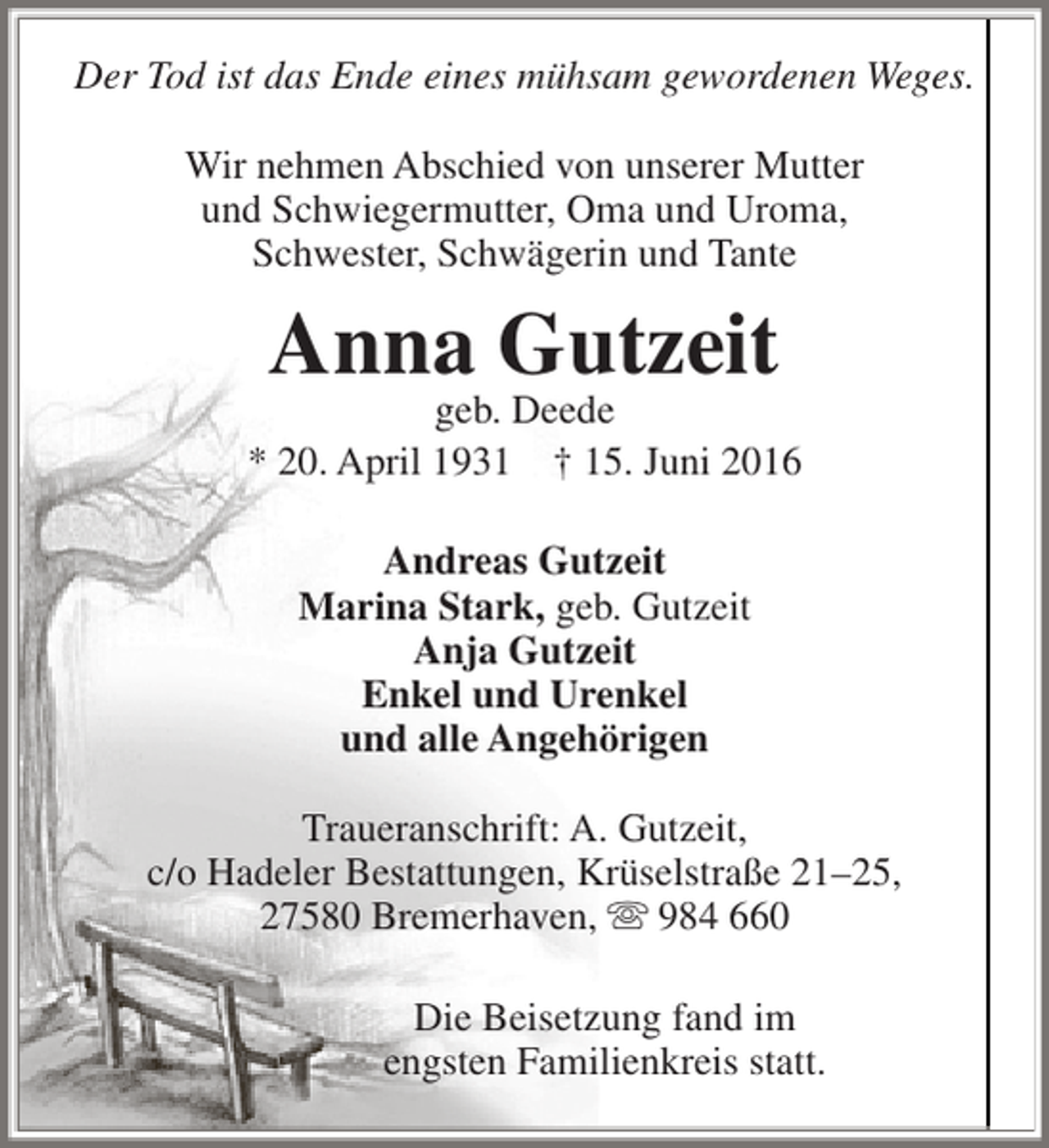 <p>Der Tod ist das Ende eines mühsam gewordenen Weges.<br />Wir nehmen Abschied von unserer Mutter<br />und Schwiegermutter, Oma und Uroma,<br />Schwester, Schwägerin und Tante</p><p>Anna Gutzeit</p><p>geb. Deede<br />* 20. April 1931 † 15. Juni 2016<br />Andreas Gutzeit<br />Marina Stark, geb. Gutzeit<br />Anja Gutzeit<br />Enkel und Urenkel<br />und alle Angehörigen<br />Traueranschrift: A. Gutzeit,<br />c/o Hadeler Bestattungen, Krüselstraße 21–25,<br />27580 Bremerhaven,  984 660<br />Die Beisetzung fand im<br />engsten Familienkreis statt.</p>