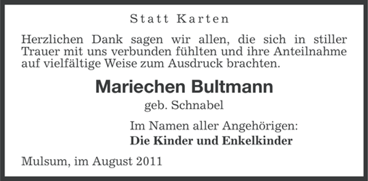 <p>Statt Karten<br />Herzlichen Dank sagen wir allen, die sich in stiller<br />Trauer mit uns verbunden fühlten und ihre Anteilnahme<br />auf vielfältige Weise zum Ausdruck brachten.</p><p>Mariechen Bultmann<br />geb. Schnabel<br />Im Namen aller Angehörigen:<br />Die Kinder und Enkelkinder<br />Mulsum, im August 2011</p>