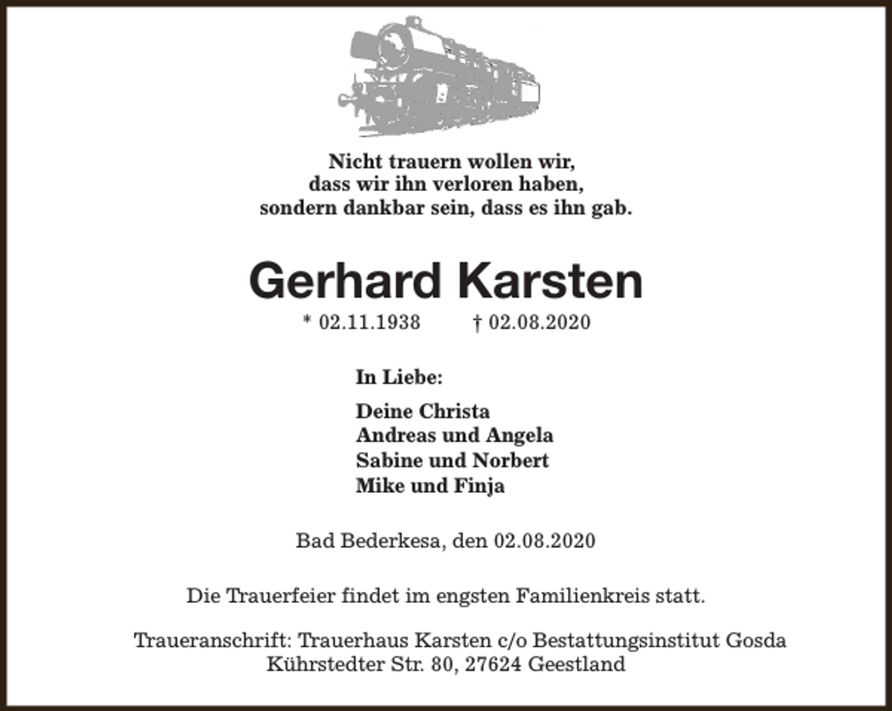<p>Nicht trauern wollen wir,<br />dass wir ihn verloren haben,<br />sondern dankbar sein, dass es ihn gab.</p>
<p>Gerhard Karsten<br />* 02.11.1938</p>
<p>† 02.08.2020</p>
<p>In Liebe:<br />Deine Christa<br />Andreas und Angela<br />Sabine und Norbert<br />Mike und Finja<br />Bad Bederkesa, den 02.08.2020<br />Die Trauerfeier findet im engsten Familienkreis statt.<br />Traueranschrift: Trauerhaus Karsten c/o Bestattungsinstitut Gosda<br />Kührstedter Str. 80, 27624 Geestland</p>