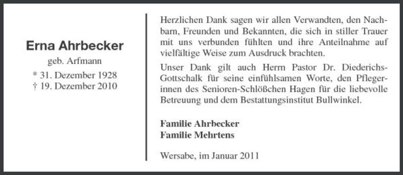 <p>Erna Ahrbecker<br />geb. Arfmann * 31. Dezember 1928 † 19. Dezember 2010</p><p>Herzlichen Dank sagen wir allen Verwandten, den Nachbarn, Freunden und Bekannten, die sich in stiller Trauer mit uns verbunden fühlten und ihre Anteilnahme auf vielfältige Weise zum Ausdruck brachten. Unser Dank gilt auch Herrn Pastor Dr. DiederichsGottschalk für seine einfühlsamen Worte, den Pflegerinnen des Senioren-Schlößchen Hagen für die liebevolle Betreuung und dem Bestattungsinstitut Bullwinkel. Familie Ahrbecker Familie Mehrtens Wersabe, im Januar 2011</p>