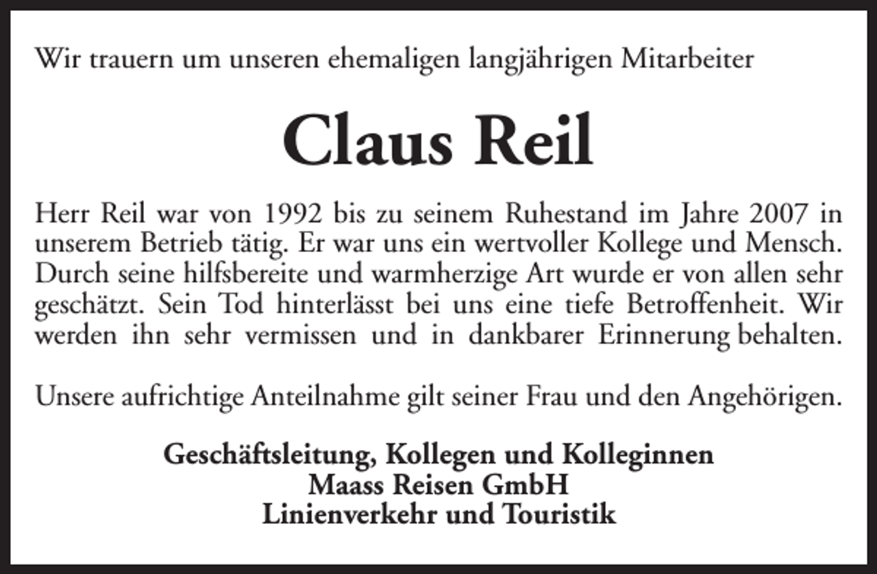 <p>Wir trauern um unseren ehemaligen langjährigen Mitarbeiter</p><p>Claus Reil<br />Herr Reil war von 1992 bis zu seinem Ruhestand im Jahre 2007 in<br />unserem Betrieb tätig. Er war uns ein wertvoller Kollege und Mensch.<br />Durch seine hilfsbereite und warmherzige Art wurde er von allen sehr<br />geschätzt. Sein Tod hinterlässt bei uns eine tiefe Betroffenheit. Wir<br />werden ihn sehr vermissen und in dankbarer Erinnerung behalten.<br />Unsere aufrichtige Anteilnahme gilt seiner Frau und den Angehörigen.<br />Geschäftsleitung, Kollegen und Kolleginnen<br />Maass Reisen GmbH<br />Linienverkehr und Touristik</p>