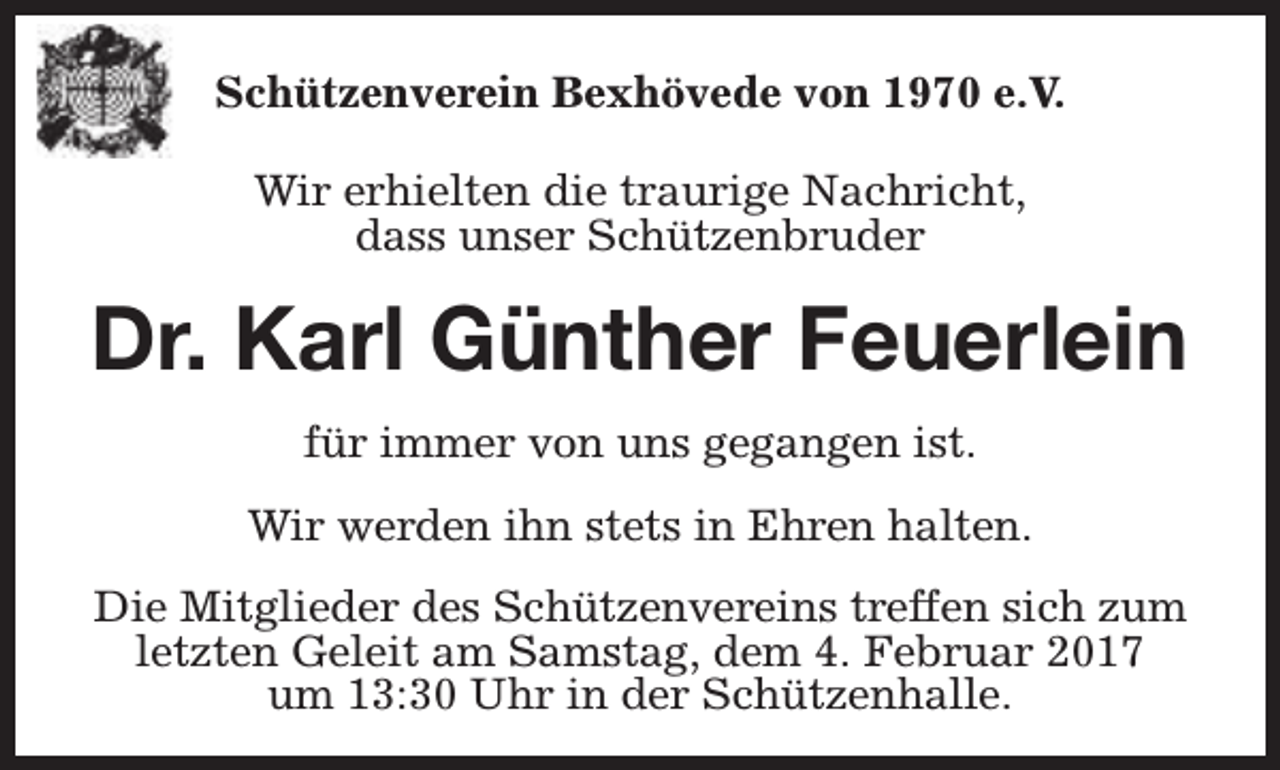 <p>Schützenverein Bexhövede von 1970 e.V.<br />Wir erhielten die traurige Nachricht,<br />dass unser Schützenbruder</p><p>Dr. Karl Günther Feuerlein<br />für immer von uns gegangen ist.<br />Wir werden ihn stets in Ehren halten.<br />Die Mitglieder des Schützenvereins treffen sich zum<br />letzten Geleit am Samstag, dem 4. Februar 2017<br />um 13:30 Uhr in der Schützenhalle.</p>