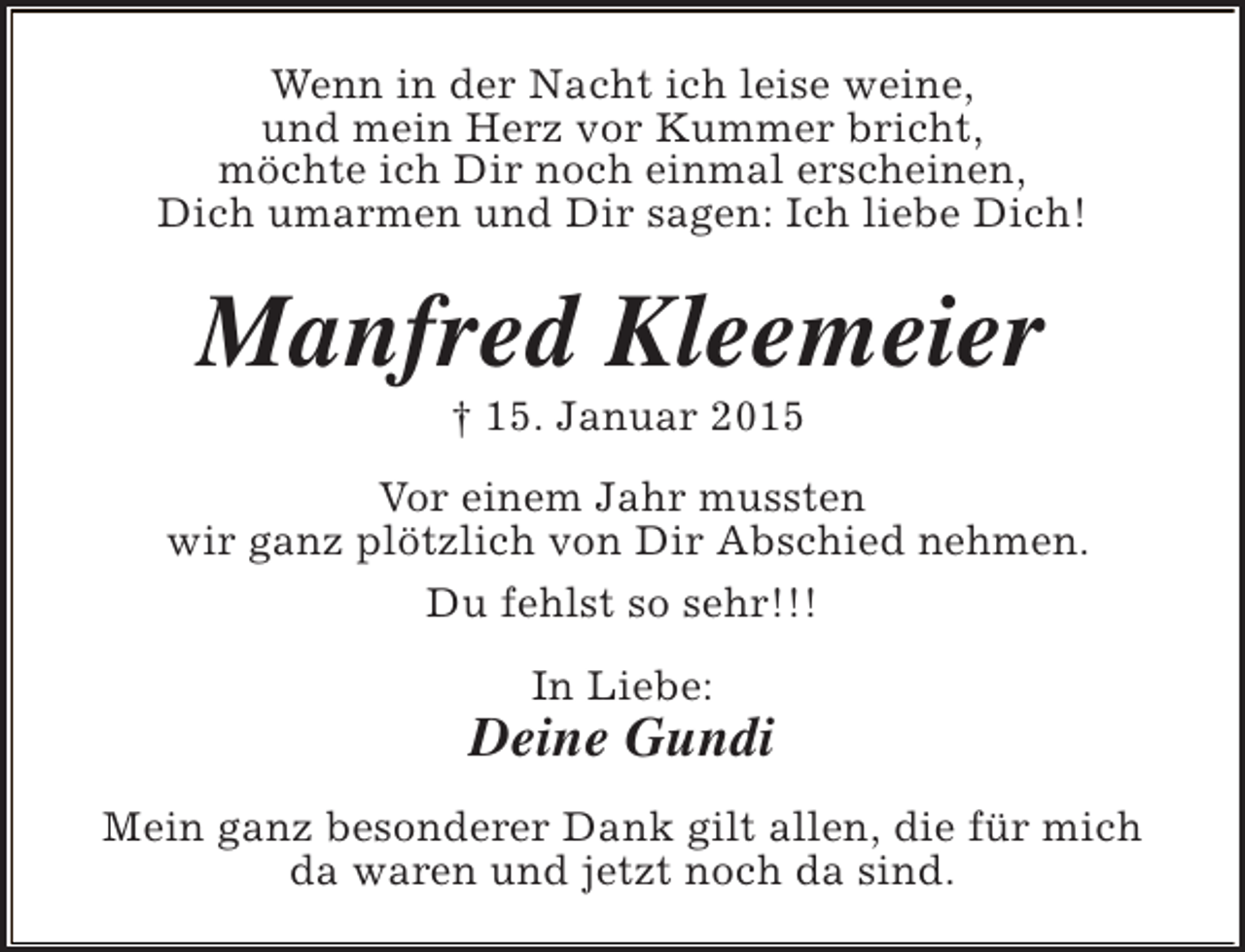 <p>Wenn in der Nacht ich leise weine,<br />und mein Herz vor Kummer bricht,<br />möchte ich Dir noch einmal erscheinen,<br />Dich umarmen und Dir sagen: Ich liebe Dich!</p><p>Manfred Kleemeier<br />† 15. Januar 2015</p><p>Vor einem Jahr mussten<br />wir ganz plötzlich von Dir Abschied nehmen.<br />Du fehlst so sehr!!!<br />In Liebe:</p><p>Deine Gundi<br />Mein ganz besonderer Dank gilt allen, die für mich<br />da waren und jetzt noch da sind.</p>