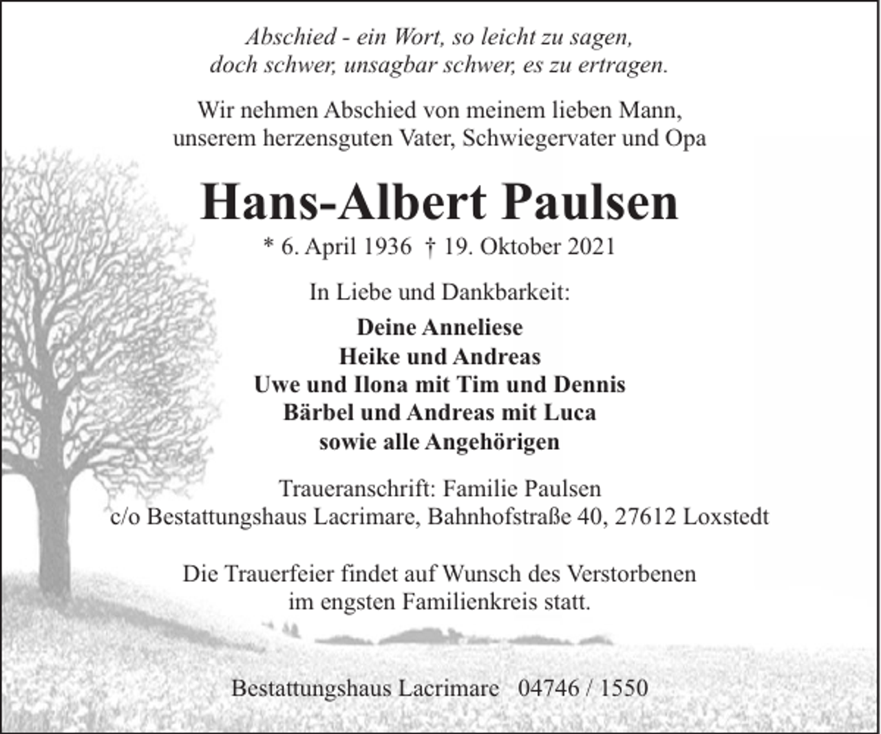 <p>Abschied - ein Wort, so leicht zu sagen,<br />doch schwer, unsagbar schwer, es zu ertragen.<br />Wir nehmen Abschied von meinem lieben Mann,<br />unserem herzensguten Vater, Schwiegervater und Opa</p><p>Hans-Albert Paulsen<br />* 6. April 1936 † 19. Oktober 2021</p><p>In Liebe und Dankbarkeit:<br />Deine Anneliese<br />Heike und Andreas<br />Uwe und Ilona mit Tim und Dennis<br />Bärbel und Andreas mit Luca<br />sowie alle Angehörigen<br />Traueranschrift: Familie Paulsen<br />c/o Bestattungshaus Lacrimare, Bahnhofstraße 40, 27612 Loxstedt<br />Die Trauerfeier findet auf Wunsch des Verstorbenen<br />im engsten Familienkreis statt.<br />Bestattungshaus Lacrimare 04746 / 1550</p>