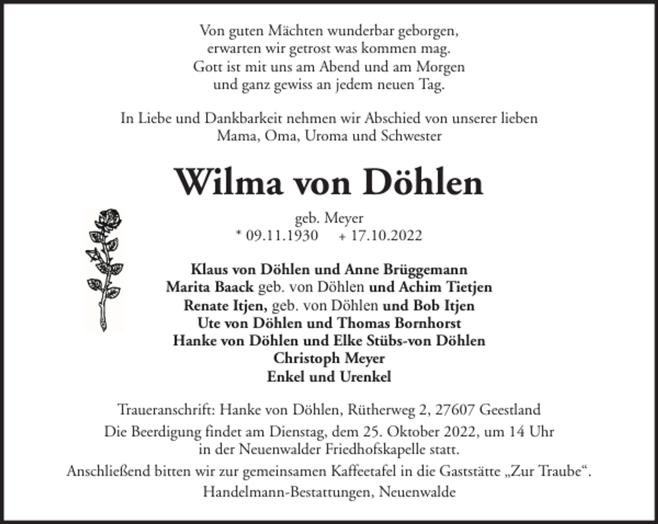 <p>Von guten Mächten wunderbar geborgen,<br />erwarten wir getrost was kommen mag.<br />Gott ist mit uns am Abend und am Morgen<br />und ganz gewiss an jedem neuen Tag.<br />In Liebe und Dankbarkeit nehmen wir Abschied von unserer lieben<br />Mama, Oma, Uroma und Schwester</p><p>Wilma von Döhlen<br />geb. Meyer<br />* 09.11.1930 + 17.10.2022<br />Klaus von Döhlen und Anne Brüggemann<br />Marita Baack geb. von Döhlen und Achim Tietjen<br />Renate Itjen, geb. von Döhlen und Bob Itjen<br />Ute von Döhlen und Thomas Bornhorst<br />Hanke von Döhlen und Elke Stübs-von Döhlen<br />Christoph Meyer<br />Enkel und Urenkel<br />Traueranschrift: Hanke von Döhlen, Rütherweg 2, 27607 Geestland<br />Die Beerdigung findet am Dienstag, dem 25. Oktober 2022, um 14 Uhr<br />in der Neuenwalder Friedhofskapelle statt.<br />Anschließend bitten wir zur gemeinsamen Kaffeetafel in die Gaststätte „Zur Traube“.<br />Handelmann-Bestattungen, Neuenwalde</p>