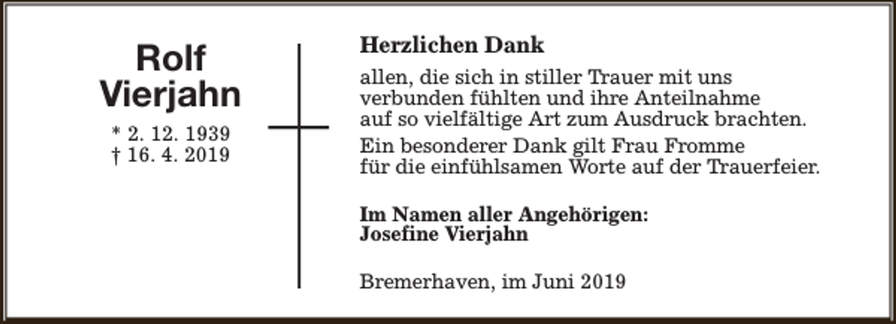 <p>Rolf<br />Vierjahn<br />* 2. 12. 1939<br />† 16. 4. 2019</p><p>Herzlichen Dank<br />allen, die sich in stiller Trauer mit uns<br />verbunden fühlten und ihre Anteilnahme<br />auf so vielfältige Art zum Ausdruck brachten.<br />Ein besonderer Dank gilt Frau Fromme<br />für die einfühlsamen Worte auf der Trauerfeier.<br />Im Namen aller Angehörigen:<br />Josefine Vierjahn<br />Bremerhaven, im Juni 2019</p>