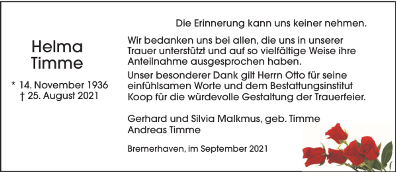 <p>Die Erinnerung kann uns keiner nehmen.</p><p>Helma<br />Timme<br />* 14. November 1936<br />† 25. August 2021</p><p>Wir bedanken uns bei allen, die uns in unserer<br />Trauer unterstützt und auf so vielfältige Weise ihre<br />Anteilnahme ausgesprochen haben.<br />Unser besonderer Dank gilt Herrn Otto für seine<br />einfühlsamen Worte und dem Bestattungsinstitut<br />Koop für die würdevolle Gestaltung der Trauerfeier.<br />Gerhard und Silvia Malkmus, geb. Timme<br />Andreas Timme<br />Bremerhaven, im September 2021</p>