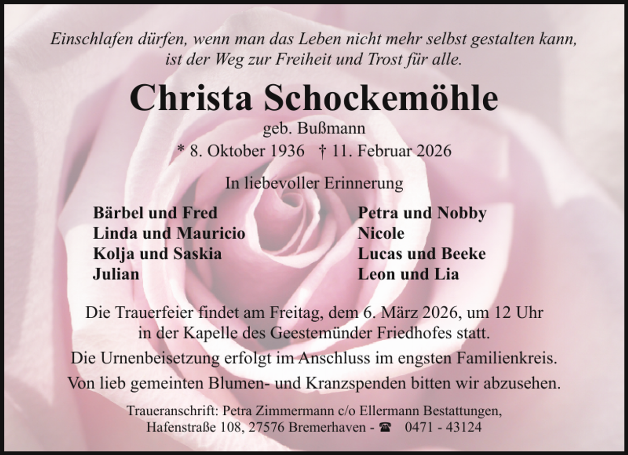 <p>Einschlafen dürfen, wenn man das Leben nicht mehr selbst gestalten kann,<br />ist der Weg zur Freiheit und Trost für alle.</p><p>Christa Schockemöhle<br />geb. Bußmann<br />* 8. Oktober 1936 † 11. Februar 2026<br />In liebevoller Erinnerung<br />Bärbel und Fred<br />Linda und Mauricio<br />Kolja und Saskia<br />Julian</p><p>Petra und Nobby<br />Nicole<br />Lucas und Beeke<br />Leon und Lia</p><p>Die Trauerfeier findet am Freitag, dem 6. März 2026, um 12 Uhr<br />in der Kapelle des Geestemünder Friedhofes statt.<br />Die Urnenbeisetzung erfolgt im Anschluss im engsten Familienkreis.<br />Von lieb gemeinten Blumen- und Kranzspenden bitten wir abzusehen.<br />Traueranschrift: Petra Zimmermann c/o Ellermann Bestattungen,<br />Hafenstraße 108, 27576 Bremerhaven - ( 0471 - 43124</p>