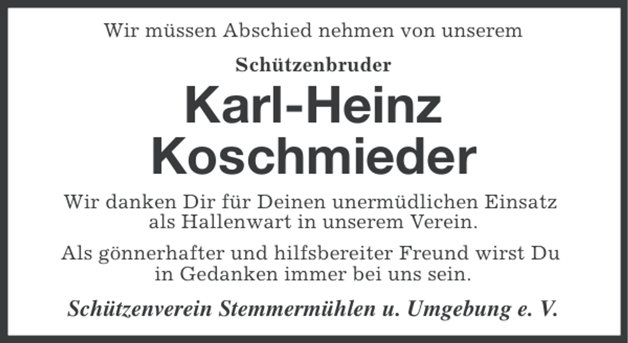 <p>Wir müssen Abschied nehmen von unserem<br />Schützenbruder</p><p>Karl-Heinz<br />Koschmieder<br />Wir danken Dir für Deinen unermüdlichen Einsatz<br />als Hallenwart in unserem Verein.<br />Als gönnerhafter und hilfsbereiter Freund wirst Du<br />in Gedanken immer bei uns sein.</p><p>Schützenverein Stemmermühlen u. Umgebung e. V.</p>