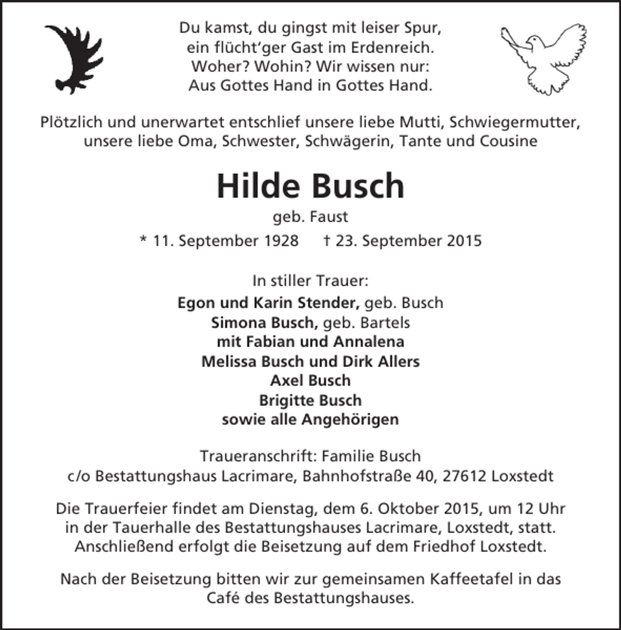 <p>Du kamst, du gingst mit leiser Spur,<br />ein flücht‘ger Gast im Erdenreich.<br />Woher? Wohin? Wir wissen nur:<br />Aus Gottes Hand in Gottes Hand.<br />Plötzlich und unerwartet entschlief unsere liebe Mutti, Schwiegermutter,<br />unsere liebe Oma, Schwester, Schwägerin, Tante und Cousine</p><p>Hilde Busch<br />geb. Faust</p><p>* 11. September 1928</p><p>† 23. September 2015</p><p>In stiller Trauer:<br />Egon und Karin Stender, geb. Busch<br />Simona Busch, geb. Bartels<br />mit Fabian und Annalena<br />Melissa Busch und Dirk Allers<br />Axel Busch<br />Brigitte Busch<br />sowie alle Angehörigen<br />Traueranschrift: Familie Busch<br />c /o Bestattungshaus Lacrimare, Bahnhofstraße 40, 27612 Loxstedt<br />Die Trauerfeier findet am Dienstag, dem 6. Oktober 2015, um 12 Uhr<br />in der Tauerhalle des Bestattungshauses Lacrimare, Loxstedt, statt.<br />Anschließend erfolgt die Beisetzung auf dem Friedhof Loxstedt.<br />Nach der Beisetzung bitten wir zur gemeinsamen Kaffeetafel in das<br />Café des Bestattungshauses.</p>