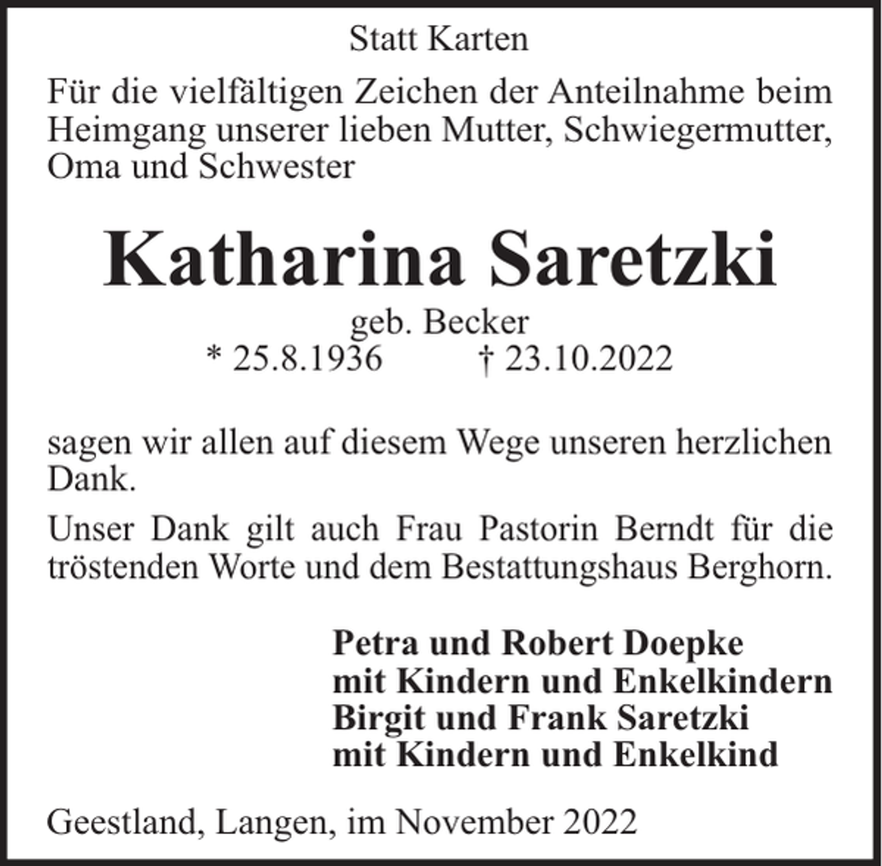 <p>Statt Karten<br />Für die vielfältigen Zeichen der Anteilnahme beim<br />Heimgang unserer lieben Mutter, Schwiegermutter,<br />Oma und Schwester</p><p>Katharina Saretzki<br />geb. Becker<br />* 25.8.1936<br />† 23.10.2022<br />sagen wir allen auf diesem Wege unseren herzlichen<br />Dank.<br />Unser Dank gilt auch Frau Pastorin Berndt für die<br />tröstenden Worte und dem Bestattungshaus Berghorn.<br />Petra und Robert Doepke<br />mit Kindern und Enkelkindern<br />Birgit und Frank Saretzki<br />mit Kindern und Enkelkind<br />Geestland, Langen, im November 2022</p>