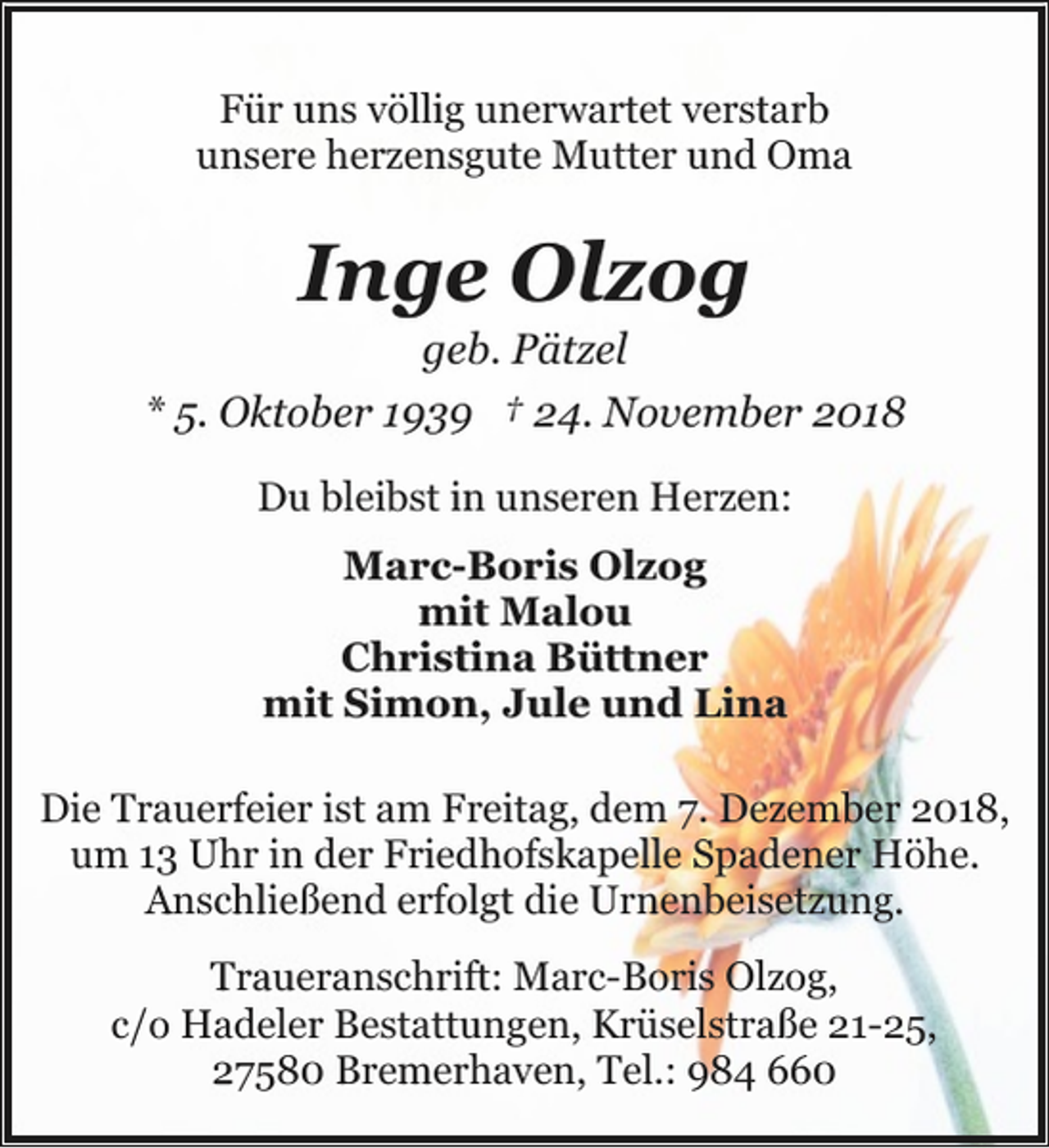 <p>Für uns völlig unerwartet verstarb<br />unsere herzensgute Mutter und Oma</p><p>Inge Olzog</p><p>geb. Pätzel<br />* 5. Oktober 1939 † 24. November 2018<br />Du bleibst in unseren Herzen:<br />Marc-Boris Olzog<br />mit Malou<br />Christina Büttner<br />mit Simon, Jule und Lina<br />Die Trauerfeier ist am Freitag, dem 7. Dezember 2018,<br />um 13 Uhr in der Friedhofskapelle Spadener Höhe.<br />Anschließend erfolgt die Urnenbeisetzung.<br />Traueranschrift: Marc-Boris Olzog,<br />c/o Hadeler Bestattungen, Krüselstraße 21-25,<br />27580 Bremerhaven, Tel.: 984 660</p>