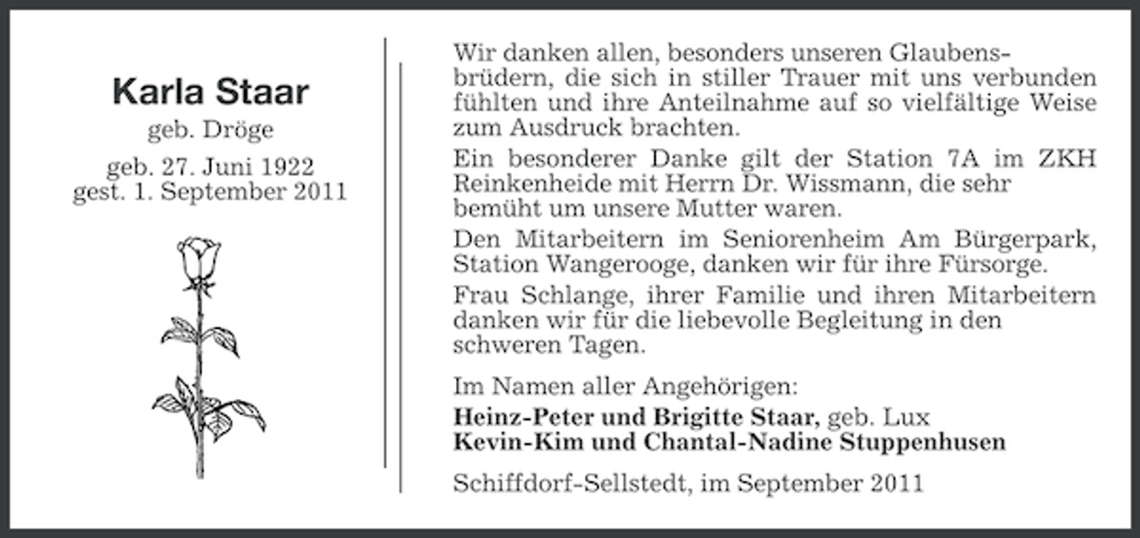 <p>Karla Staar<br />geb. Dröge<br />geb. 27. Juni 1922<br />gest. 1. September 2011</p><p>Wir danken allen, besonders unseren Glaubensbrüdern, die sich in stiller Trauer mit uns verbunden<br />fühlten und ihre Anteilnahme auf so vielfältige Weise<br />zum Ausdruck brachten.<br />Ein besonderer Danke gilt der Station 7A im ZKH<br />Reinkenheide mit Herrn Dr. Wissmann, die sehr<br />bemüht um unsere Mutter waren.<br />Den Mitarbeitern im Seniorenheim Am Bürgerpark,<br />Station Wangerooge, danken wir für ihre Fürsorge.<br />Frau Schlange, ihrer Familie und ihren Mitarbeitern<br />danken wir für die liebevolle Begleitung in den<br />schweren Tagen.<br />Im Namen aller Angehörigen:<br />Heinz-Peter und Brigitte Staar, geb. Lux<br />Kevin-Kim und Chantal-Nadine Stuppenhusen<br />Schiffdorf-Sellstedt, im September 2011</p>