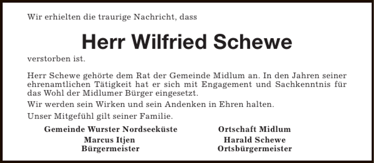 <p>Wir erhielten die traurige Nachricht, dass</p><p>Herr Wilfried Schewe</p><p>verstorben ist.</p><p>Herr Schewe gehörte dem Rat der Gemeinde Midlum an. In den Jahren seiner<br />ehrenamtlichen Tätigkeit hat er sich mit Engagement und Sachkenntnis für<br />das Wohl der Midlumer Bürger eingesetzt.<br />Wir werden sein Wirken und sein Andenken in Ehren halten.<br />Unser Mitgefühl gilt seiner Familie.<br />Gemeinde Wurster Nordseeküste<br />Marcus Itjen<br />Bürgermeister</p><p>Ortschaft Midlum<br />Harald Schewe<br />Ortsbürgermeister</p>