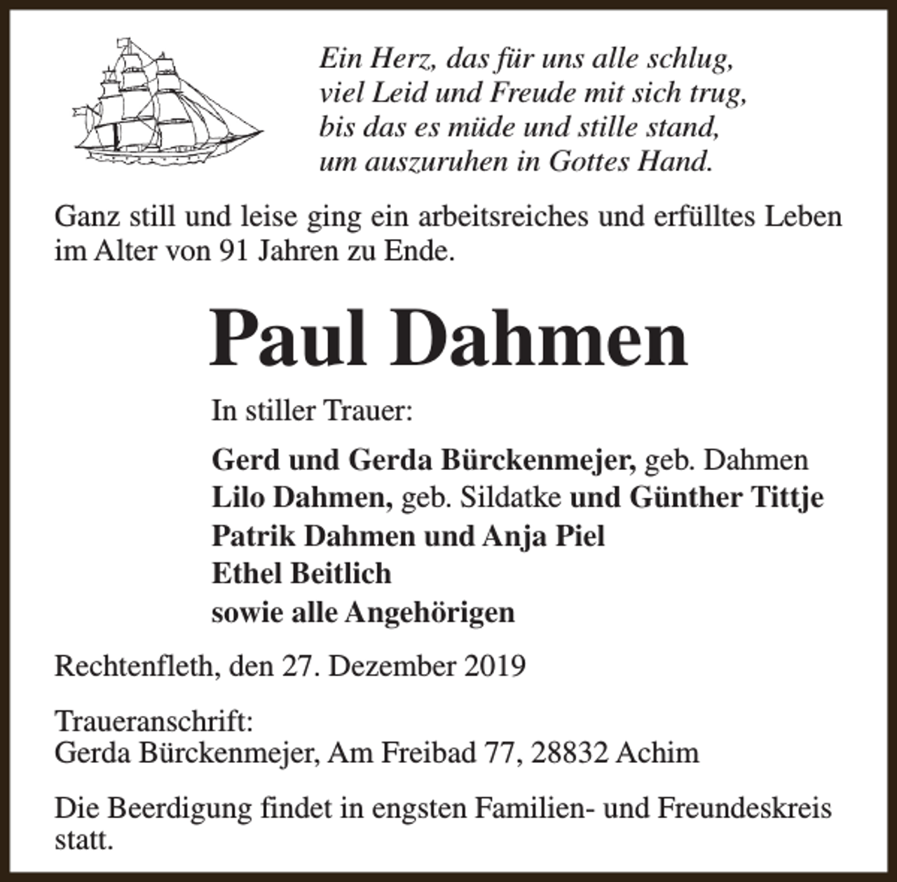 <p>Ein Herz, das für uns alle schlug,<br />viel Leid und Freude mit sich trug,<br />bis das es müde und stille stand,<br />um auszuruhen in Gottes Hand.<br />Ganz still und leise ging ein arbeitsreiches und erfülltes Leben<br />im Alter von 91 Jahren zu Ende.</p><p>Paul Dahmen<br />In stiller Trauer:</p><p>Gerd und Gerda Bürckenmejer, geb. Dahmen<br />Lilo Dahmen, geb. Sildatke und Günther Tittje<br />Patrik Dahmen und Anja Piel<br />Ethel Beitlich<br />sowie alle Angehörigen<br />Rechtenfleth, den 27. Dezember 2019<br />Traueranschrift:<br />Gerda Bürckenmejer, Am Freibad 77, 28832 Achim<br />Die Beerdigung findet in engsten Familien- und Freundeskreis<br />statt.</p>