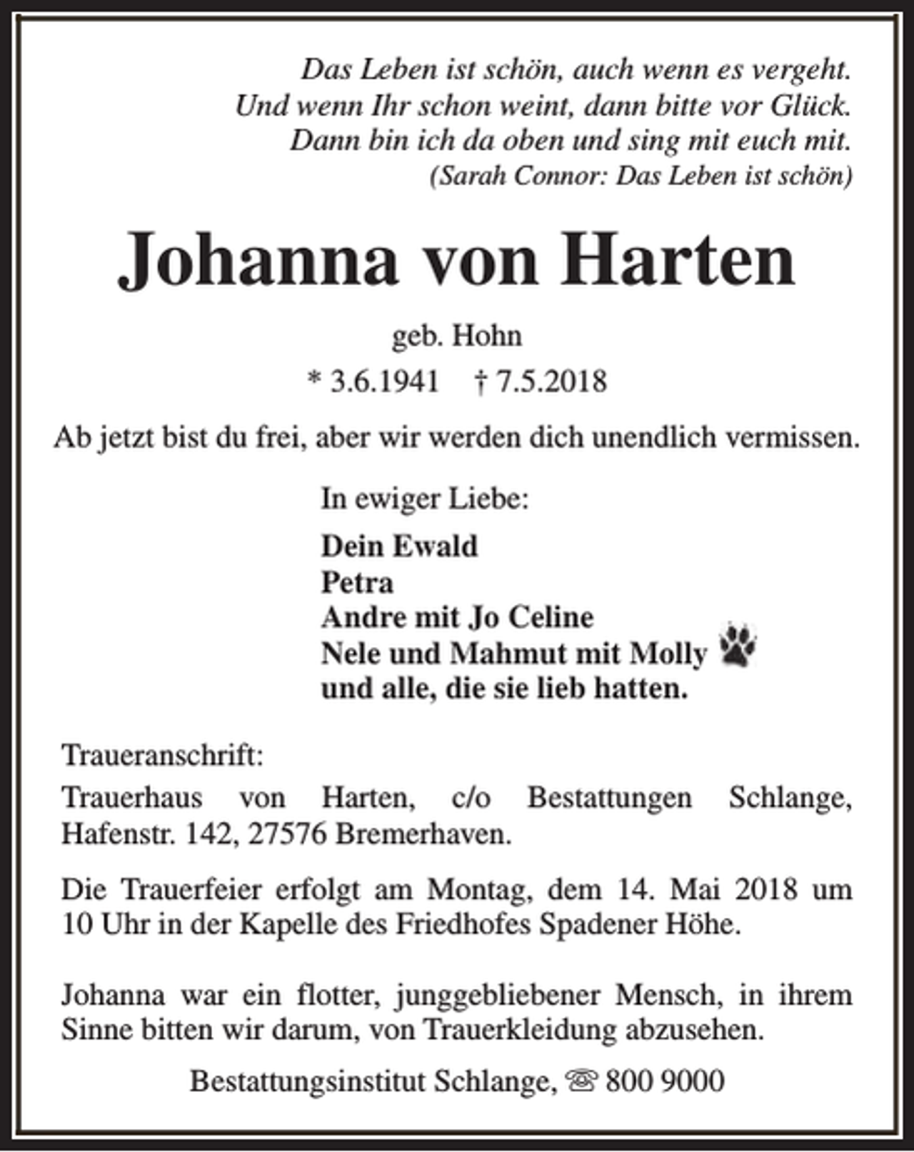 <p>Das Leben ist schön, auch wenn es vergeht.<br />Und wenn Ihr schon weint, dann bitte vor Glück.<br />Dann bin ich da oben und sing mit euch mit.<br />(Sarah Connor: Das Leben ist schön)</p><p>Johanna von Harten<br />geb. Hohn<br />* 3.6.1941 † 7.5.2018<br />Ab jetzt bist du frei, aber wir werden dich unendlich vermissen.<br />In ewiger Liebe:<br />Dein Ewald<br />Petra<br />Andre mit Jo Celine<br />Nele und Mahmut mit Molly<br />und alle, die sie lieb hatten.<br />Traueranschrift:<br />Trauerhaus von Harten, c/o Bestattungen<br />Hafenstr. 142, 27576 Bremerhaven.</p><p>Schlange,</p><p>Die Trauerfeier erfolgt am Montag, dem 14. Mai 2018 um<br />10 Uhr in der Kapelle des Friedhofes Spadener Höhe.<br />Johanna war ein flotter, junggebliebener Mensch, in ihrem<br />Sinne bitten wir darum, von Trauerkleidung abzusehen.<br />Bestattungsinstitut Schlange, s 800 9000</p>