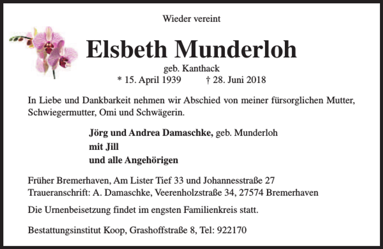 <p>Wieder vereint</p><p>Elsbeth Munderloh<br />geb. Kanthack<br />* 15. April 1939<br />† 28. Juni 2018</p><p>In Liebe und Dankbarkeit nehmen wir Abschied von meiner fürsorglichen Mutter,<br />Schwiegermutter, Omi und Schwägerin.<br />Jörg und Andrea Damaschke, geb. Munderloh<br />mit Jill<br />und alle Angehörigen<br />Früher Bremerhaven, Am Lister Tief 33 und Johannesstraße 27<br />Traueranschrift: A. Damaschke, Veerenholzstraße 34, 27574 Bremerhaven<br />Die Urnenbeisetzung findet im engsten Familienkreis statt.<br />Bestattungsinstitut Koop, Grashoffstraße 8, Tel: 922170</p>