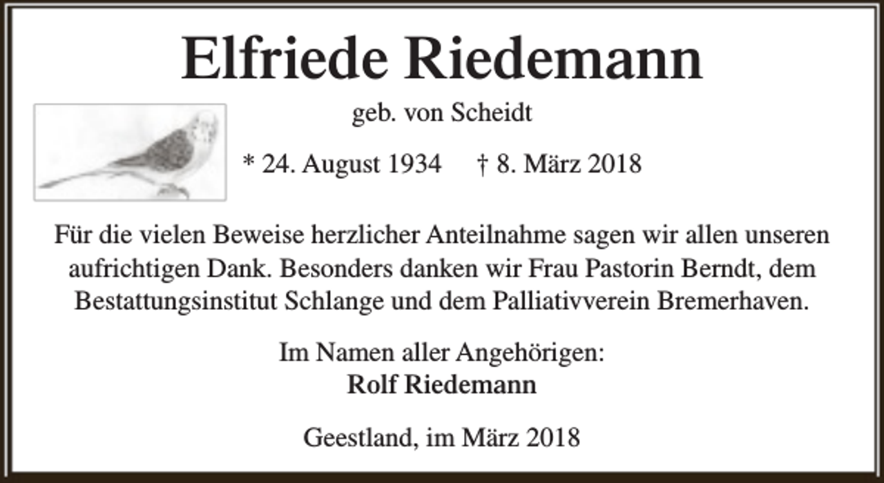 <p>Elfriede Riedemann<br />geb. von Scheidt</p><p>* 24. August 1934</p><p>† 8. März 2018</p><p>Für die vielen Beweise herzlicher Anteilnahme sagen wir allen unseren<br />aufrichtigen Dank. Besonders danken wir Frau Pastorin Berndt, dem<br />Bestattungsinstitut Schlange und dem Palliativverein Bremerhaven.<br />Im Namen aller Angehörigen:<br />Rolf Riedemann<br />Geestland, im März 2018</p>
