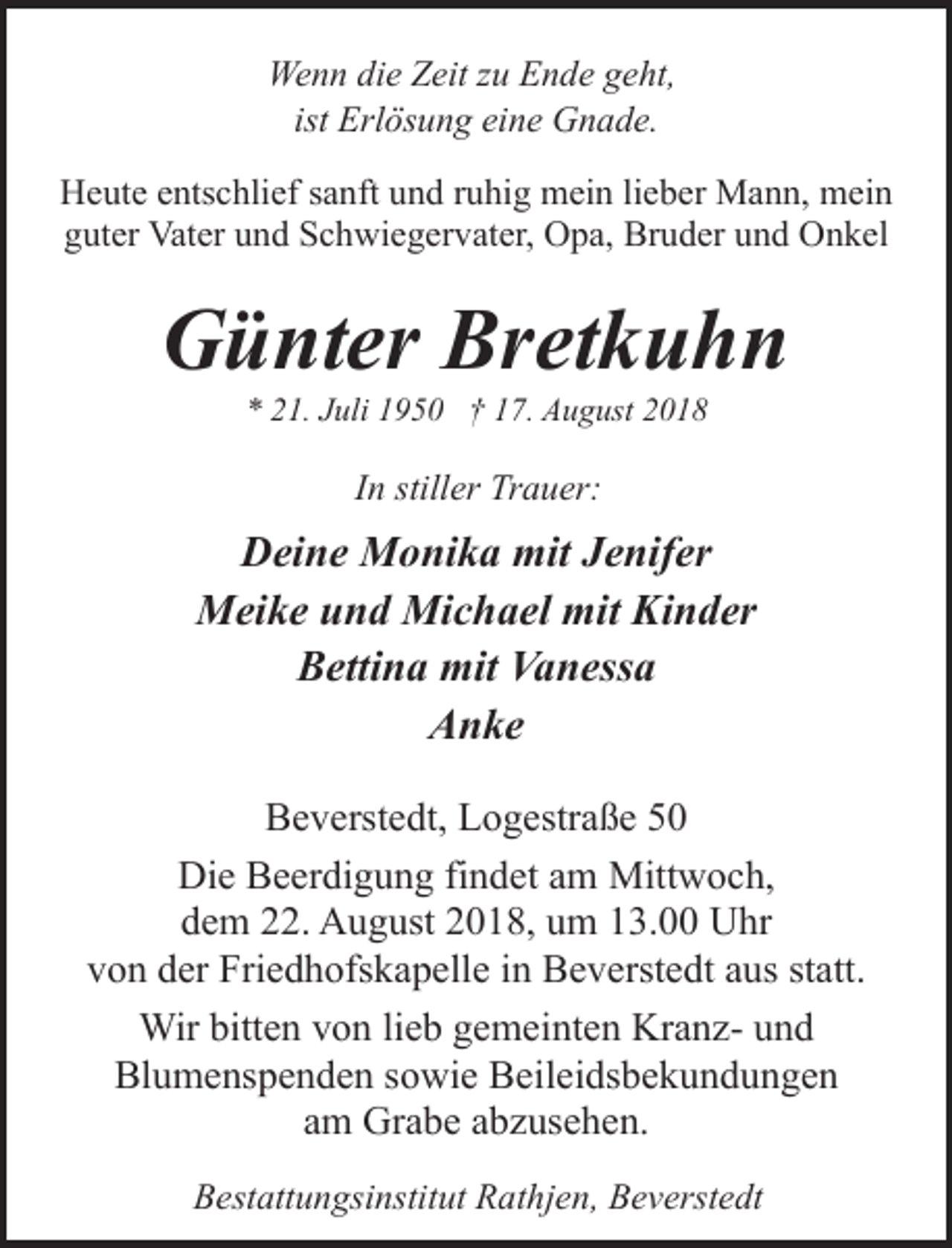 <p>Wenn die Zeit zu Ende geht,<br />ist Erlösung eine Gnade.<br />Heute entschlief sanft und ruhig mein lieber Mann, mein<br />guter Vater und Schwiegervater, Opa, Bruder und Onkel</p><p>Günter Bretkuhn<br />* 21. Juli 1950 † 17. August 2018</p><p>In stiller Trauer:</p><p>Deine Monika mit Jenifer<br />Meike und Michael mit Kinder<br />Bettina mit Vanessa<br />Anke<br />Beverstedt, Logestraße 50<br />Die Beerdigung findet am Mittwoch,<br />dem 22. August 2018, um 13.00 Uhr<br />von der Friedhofskapelle in Beverstedt aus statt.<br />Wir bitten von lieb gemeinten Kranz- und<br />Blumenspenden sowie Beileidsbekundungen<br />am Grabe abzusehen.<br />Bestattungsinstitut Rathjen, Beverstedt</p>