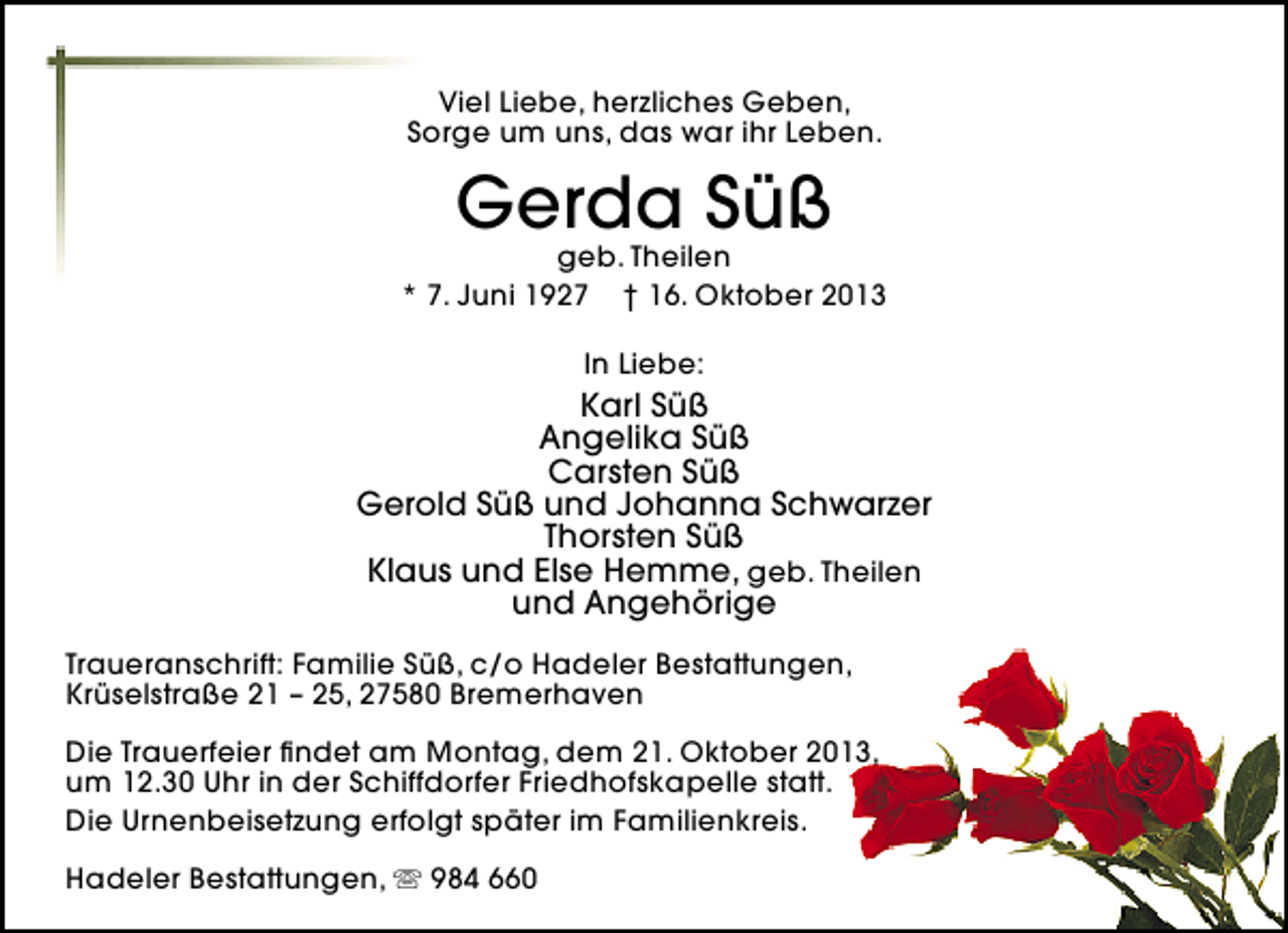 <p>Viel Liebe, herzliches Geben,<br />Sorge um uns, das war ihr Leben.</p><p>Gerda Süß</p><p>geb. Theilen<br />* 7. Juni 1927 † 16. Oktober 2013<br />In Liebe:</p><p>Karl Süß<br />Angelika Süß<br />Carsten Süß<br />Gerold Süß und Johanna Schwarzer<br />Thorsten Süß<br />Klaus und Else Hemme, geb. Theilen<br />und Angehörige<br />Traueranschrift: Familie Süß, c/o Hadeler Bestattungen,<br />Krüselstraße 21 – 25, 27580 Bremerhaven<br />Die Trauerfeier ﬁndet am Montag, dem 21. Oktober 2013,<br />um 12.30 Uhr in der Schiffdorfer Friedhofskapelle statt.<br />Die Urnenbeisetzung erfolgt später im Familienkreis.<br />Hadeler Bestattungen,  984 660</p>