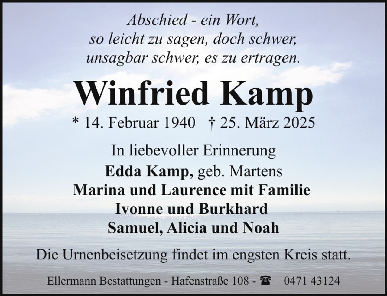 <p>Abschied - ein Wort,<br />so leicht zu sagen, doch schwer,<br />unsagbar schwer, es zu ertragen.</p><p>Winfried Kamp</p><p>* 14. Februar 1940 † 25. März 2025<br />In liebevoller Erinnerung<br />Edda Kamp, geb. Martens<br />Marina und Laurence mit Familie<br />Ivonne und Burkhard<br />Samuel, Alicia und Noah<br />Die Urnenbeisetzung findet im engsten Kreis statt.<br />Ellermann Bestattungen - Hafenstraße 108 - ( 0471 43124</p>