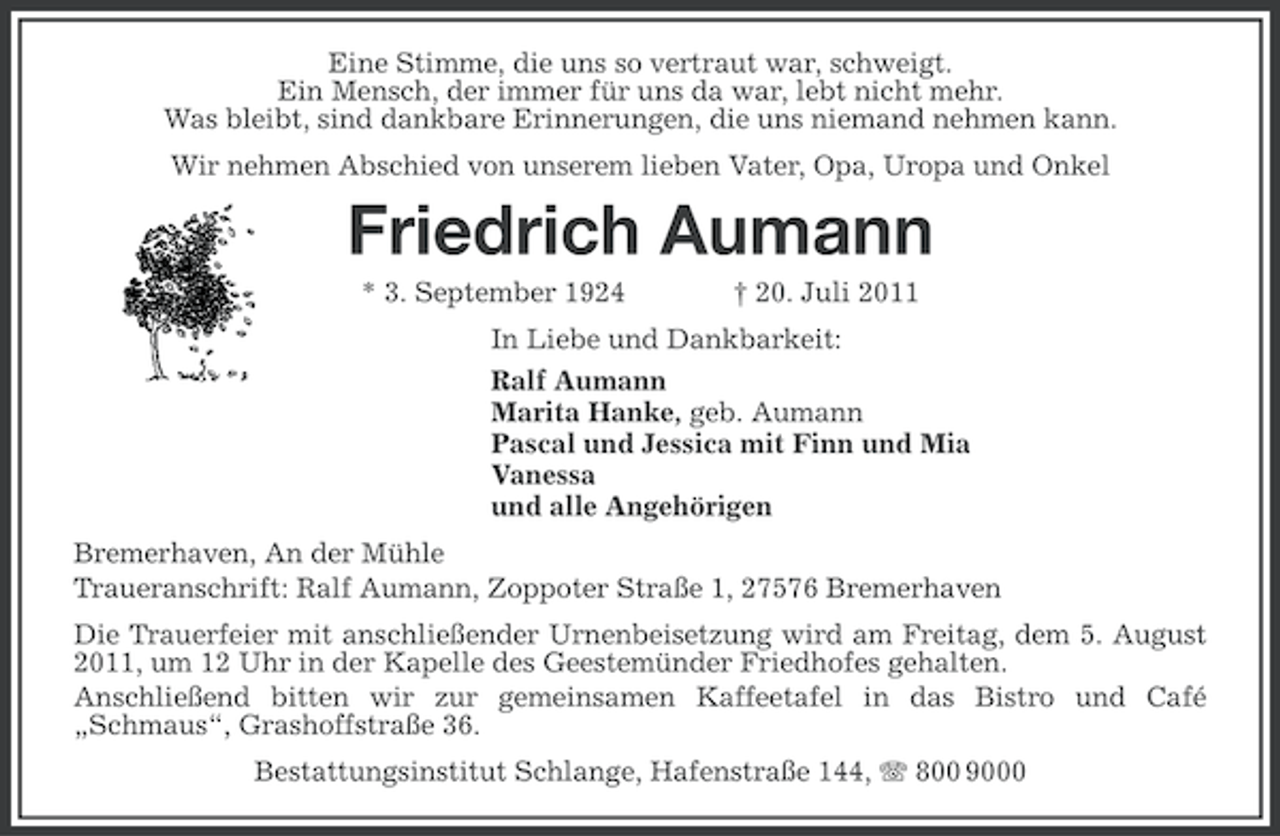 <p>Eine Stimme, die uns so vertraut war, schweigt.<br />Ein Mensch, der immer für uns da war, lebt nicht mehr.<br />Was bleibt, sind dankbare Erinnerungen, die uns niemand nehmen kann.<br />Wir nehmen Abschied von unserem lieben Vater, Opa, Uropa und Onkel</p><p>Friedrich Aumann<br />* 3. September 1924</p><p>† 20. Juli 2011</p><p>In Liebe und Dankbarkeit:<br />Ralf Aumann<br />Marita Hanke, geb. Aumann<br />Pascal und Jessica mit Finn und Mia<br />Vanessa<br />und alle Angehörigen<br />Bremerhaven, An der Mühle<br />Traueranschrift: Ralf Aumann, Zoppoter Straße 1, 27576 Bremerhaven<br />Die Trauerfeier mit anschließender Urnenbeisetzung wird am Freitag, dem 5. August<br />2011, um 12 Uhr in der Kapelle des Geestemünder Friedhofes gehalten.<br />Anschließend bitten wir zur gemeinsamen Kaffeetafel in das Bistro und Café<br />„Schmaus“, Grashoffstraße 36.<br />Bestattungsinstitut Schlange, Hafenstraße 144, 800 9000</p>