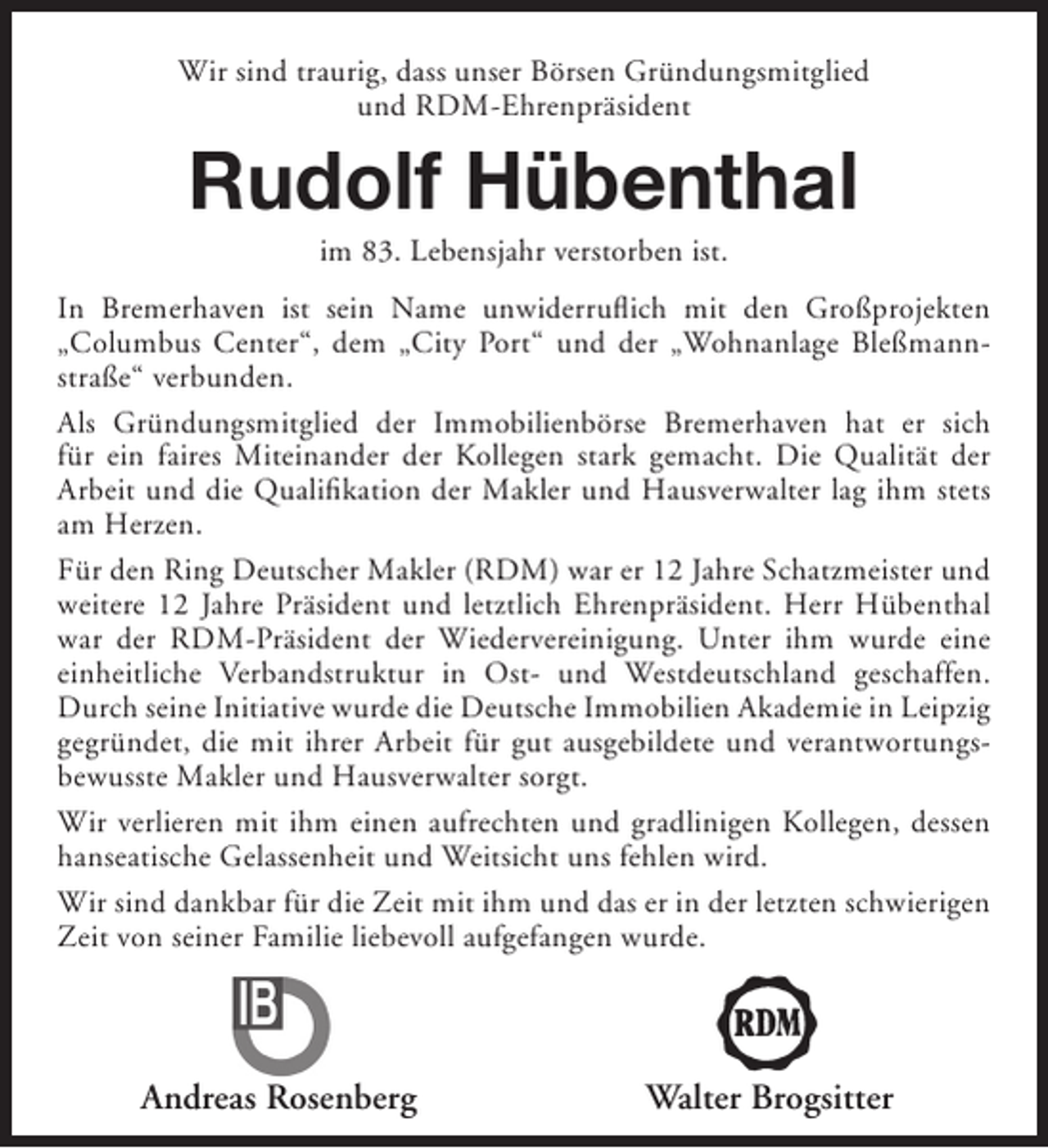 <p>Wir sind traurig, dass unser Börsen Gründungsmitglied<br />und RDM-Ehrenpräsident</p><p>Rudolf Hübenthal<br />im 83. Lebensjahr verstorben ist.</p><p>In Bremerhaven ist sein Name unwiderruflich mit den Großprojekten<br />„Columbus Center“, dem „City Port“ und der „Wohnanlage Bleßmannstraße“ verbunden.<br />Als Gründungsmitglied der Immobilienbörse Bremerhaven hat er sich<br />für ein faires Miteinander der Kollegen stark gemacht. Die Qualität der<br />Arbeit und die Qualifikation der Makler und Hausverwalter lag ihm stets<br />am Herzen.<br />Für den Ring Deutscher Makler (RDM) war er 12 Jahre Schatzmeister und<br />weitere 12 Jahre Präsident und letztlich Ehrenpräsident. Herr Hübenthal<br />war der RDM-Präsident der Wiedervereinigung. Unter ihm wurde eine<br />einheitliche Verbandstruktur in Ost- und Westdeutschland geschaffen.<br />Durch seine Initiative wurde die Deutsche Immobilien Akademie in Leipzig<br />gegründet, die mit ihrer Arbeit für gut ausgebildete und verantwortungsbewusste Makler und Hausverwalter sorgt.<br />Wir verlieren mit ihm einen aufrechten und gradlinigen Kollegen, dessen<br />hanseatische Gelassenheit und Weitsicht uns fehlen wird.<br />Wir sind dankbar für die Zeit mit ihm und das er in der letzten schwierigen<br />Zeit von seiner Familie liebevoll aufgefangen wurde.</p><p>Andreas Rosenberg</p><p>Walter Brogsitter</p>
