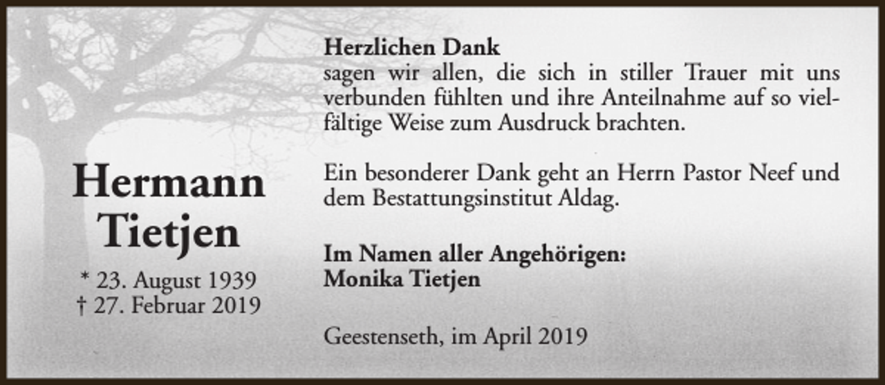 <p>Herzlichen Dank<br />sagen wir allen, die sich in stiller Trauer mit uns<br />verbunden fühlten und ihre Anteilnahme auf so vielfältige Weise zum Ausdruck brachten.</p><p>Hermann<br />Tietjen<br />* 23. August 1939<br />† 27. Februar 2019</p><p>Ein besonderer Dank geht an Herrn Pastor Neef und<br />dem Bestattungsinstitut Aldag.<br />Im Namen aller Angehörigen:<br />Monika Tietjen<br />Geestenseth, im April 2019</p>