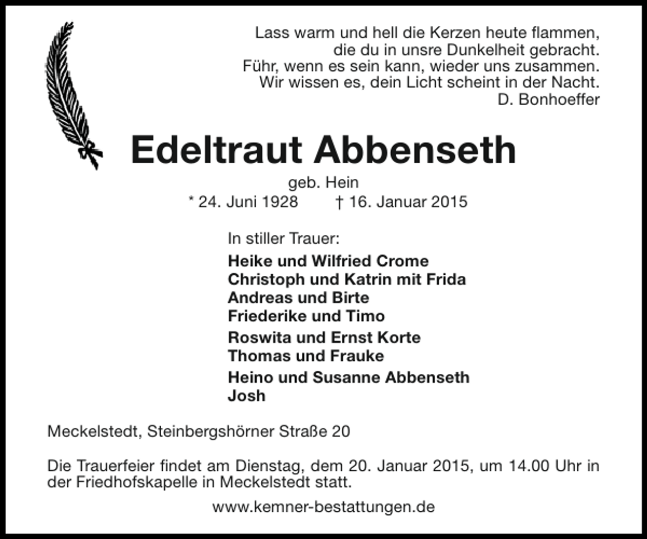 <p>Lass warm und hell die Kerzen heute flammen,<br />die du in unsre Dunkelheit gebracht.<br />Führ, wenn es sein kann, wieder uns zusammen.<br />Wir wissen es, dein Licht scheint in der Nacht.<br />D. Bonhoeffer</p><p>Edeltraut Abbenseth<br />geb. Hein<br />* 24. Juni 1928<br />† 16. Januar 2015</p><p>In stiller Trauer:<br />Heike und Wilfried Crome<br />Christoph und Katrin mit Frida<br />Andreas und Birte<br />Friederike und Timo<br />Roswita und Ernst Korte<br />Thomas und Frauke<br />Heino und Susanne Abbenseth<br />Josh<br />Meckelstedt, Steinbergshörner Straße 20<br />Die Trauerfeier findet am Dienstag, dem 20. Januar 2015, um 14.00 Uhr in<br />der Friedhofskapelle in Meckelstedt statt.<br />www.kemner-bestattungen.de</p>