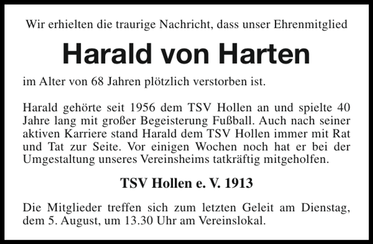 <p>Wir erhielten die traurige Nachricht, dass unser Ehrenmitglied</p><p>Harald von Harten</p><p>im Alter von 68 Jahren plötzlich verstorben ist.</p><p>Harald gehörte seit 1956 dem TSV Hollen an und spielte 40<br />Jahre lang mit großer Begeisterung Fußball. Auch nach seiner<br />aktiven Karriere stand Harald dem TSV Hollen immer mit Rat<br />und Tat zur Seite. Vor einigen Wochen noch hat er bei der<br />Umgestaltung unseres Vereinsheims tatkräftig mitgeholfen.</p><p>TSV Hollen e. V. 1913<br />Die Mitglieder treffen sich zum letzten Geleit am Dienstag,<br />dem 5. August, um 13.30 Uhr am Vereinslokal.</p>