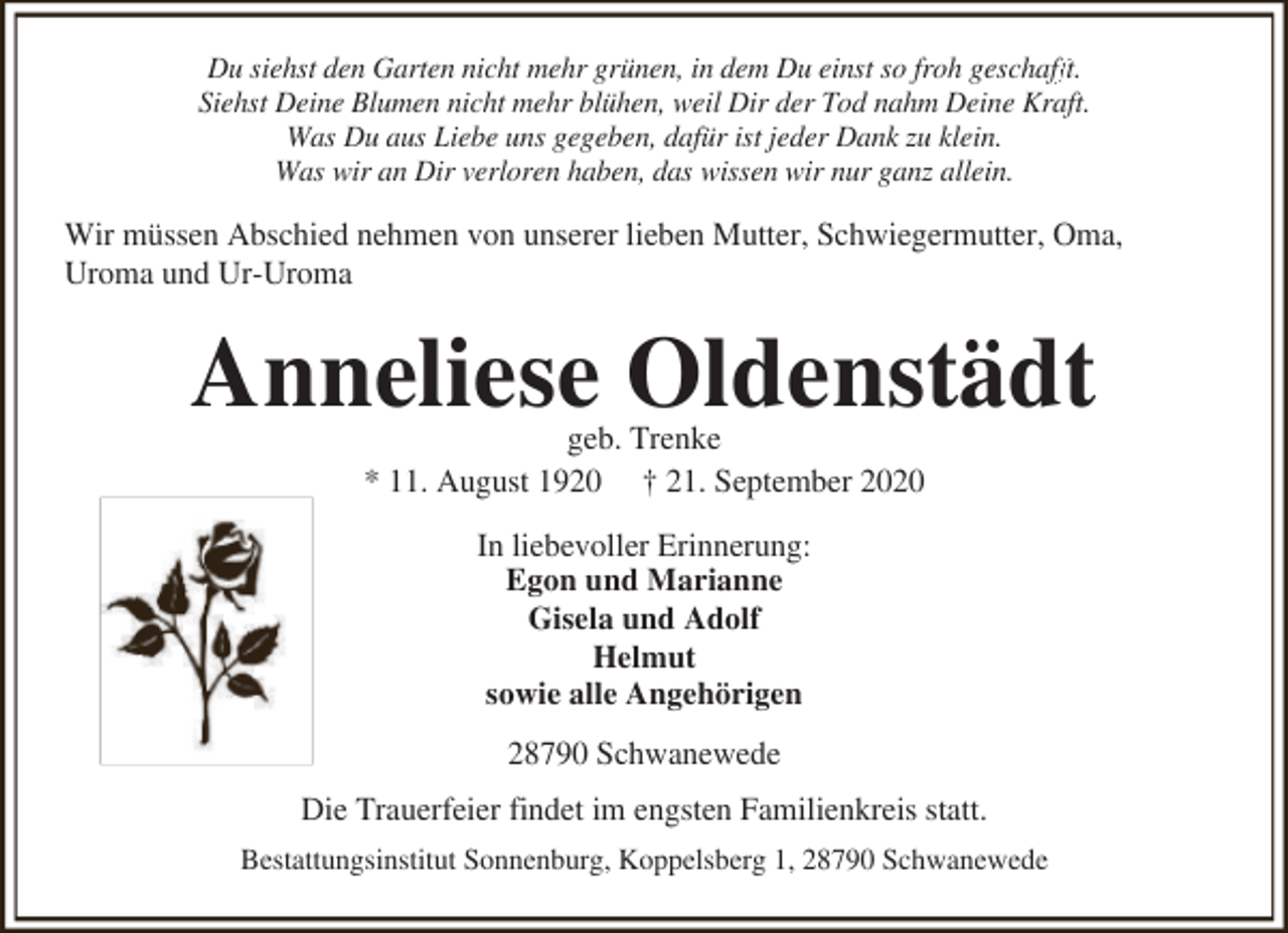 <p>fft.<br />Du siehst den Garten nicht mehr grünen, in dem Du einst so froh geschaff<br />Siehst Deine Blumen nicht mehr blühen, weil Dir der Tod nahm Deine Kraft.<br />Was Du aus Liebe uns gegeben, dafür ist jeder Dank zu klein.<br />Was wir an Dir verloren haben, das wissen wir nur ganz allein.</p><p>Wir müssen Abschied nehmen von unserer lieben Mutter, Schwiegermutter, Oma,<br />Uroma und Ur-Uroma</p><p>Anneliese Oldenstädt<br />geb. Trenke<br />* 11. August 1920 † 21. September 2020<br />In liebevoller Erinnerung:<br />Egon und Marianne<br />Gisela und Adolf<br />Helmut<br />sowie alle Angehörigen<br />28790 Schwanewede<br />Die Trauerfeier findet im engsten Familienkreis statt.<br />Bestattungsinstitut Sonnenburg, Koppelsberg 1, 28790 Schwanewede</p>