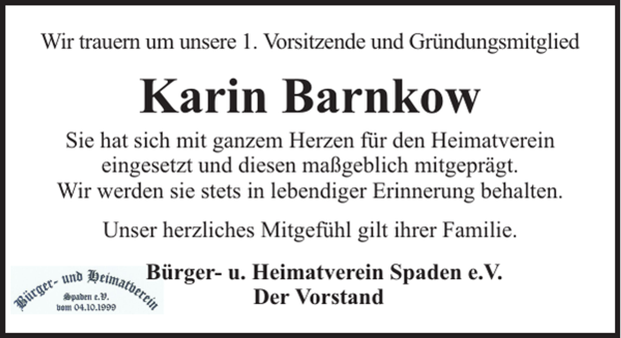 <p>Wir trauern um unsere 1. Vorsitzende und Gründungsmitglied</p><p>Karin Barnkow</p><p>Sie hat sich mit ganzem Herzen für den Heimatverein<br />eingesetzt und diesen maßgeblich mitgeprägt.<br />Wir werden sie stets in lebendiger Erinnerung behalten.<br />Unser herzliches Mitgefühl gilt ihrer Familie.<br />Bürger- u. Heimatverein Spaden e.V.<br />Der Vorstand</p>