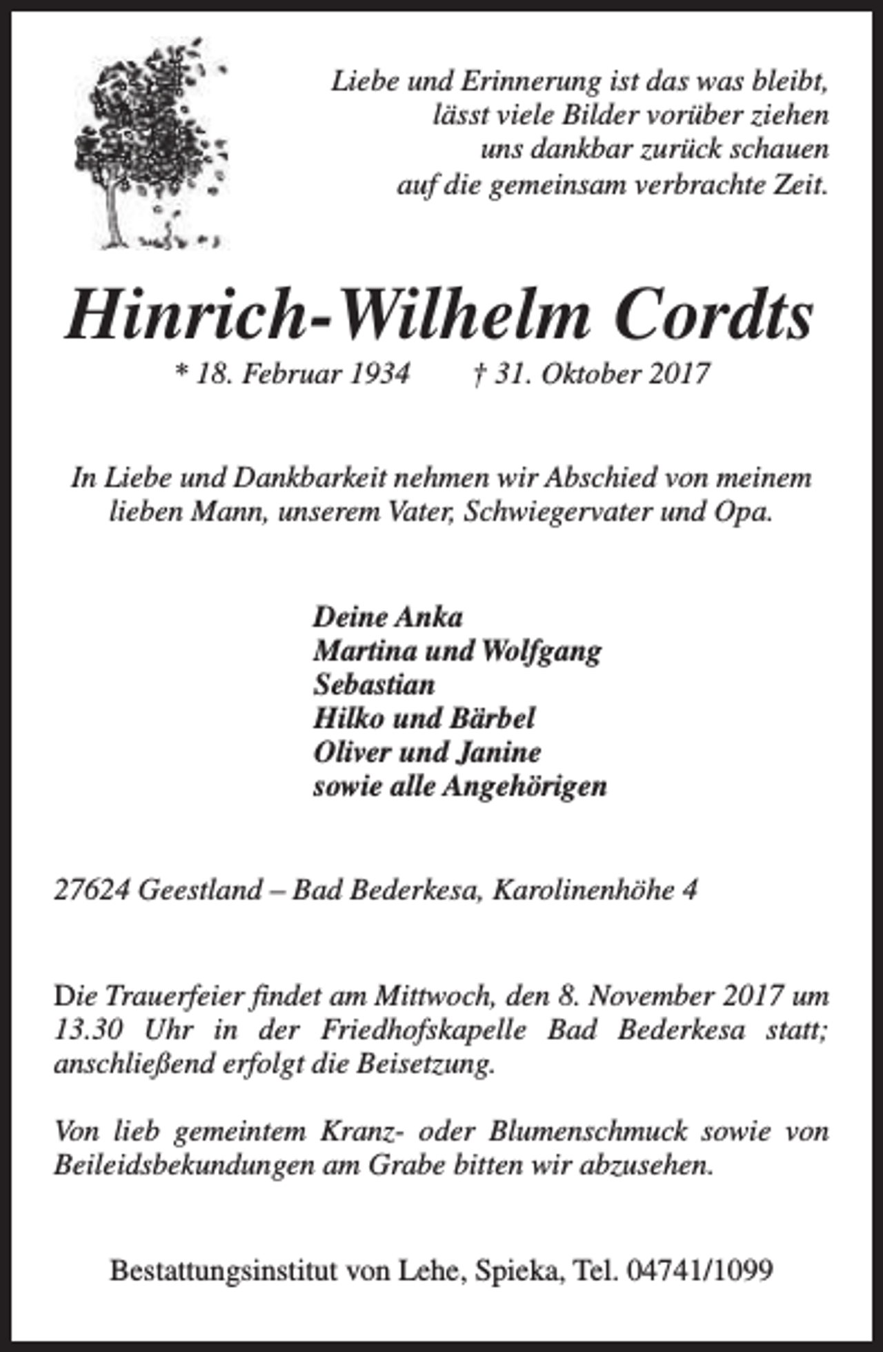 <p>Liebe und Erinnerung ist das was bleibt,<br />lässt viele Bilder vorüber ziehen<br />uns dankbar zurück schauen<br />auf die gemeinsam verbrachte Zeit.</p><p>Hinrich-Wilhelm Cordts<br />* 18. Februar 1934</p><p>† 31. Oktober 2017</p><p>In Liebe und Dankbarkeit nehmen wir Abschied von meinem<br />lieben Mann, unserem Vater, Schwiegervater und Opa.<br />Deine Anka<br />Martina und Wolfgang<br />Sebastian<br />Hilko und Bärbel<br />Oliver und Janine<br />sowie alle Angehörigen<br />27624 Geestland – Bad Bederkesa, Karolinenhöhe 4<br />Die Trauerfeier findet am Mittwoch, den 8. November 2017 um<br />13.30 Uhr in der Friedhofskapelle Bad Bederkesa statt;<br />anschließend erfolgt die Beisetzung.<br />Von lieb gemeintem Kranz- oder Blumenschmuck sowie von<br />Beileidsbekundungen am Grabe bitten wir abzusehen.<br />Bestattungsinstitut von Lehe, Spieka, Tel. 04741/1099</p>
