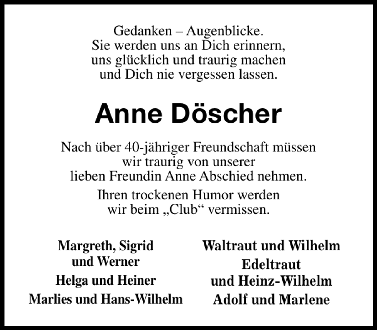 <p>Gedanken – Augenblicke.<br />Sie werden uns an Dich erinnern,<br />uns glücklich und traurig machen<br />und Dich nie vergessen lassen.</p><p>Anne Döscher<br />Nach über 40-jähriger Freundschaft müssen<br />wir traurig von unserer<br />lieben Freundin Anne Abschied nehmen.<br />Ihren trockenen Humor werden<br />wir beim „Club“ vermissen.<br />Margreth, Sigrid<br />und Werner<br />Helga und Heiner<br />Marlies und Hans-Wilhelm</p><p>Waltraut und Wilhelm<br />Edeltraut<br />und Heinz-Wilhelm<br />Adolf und Marlene</p>