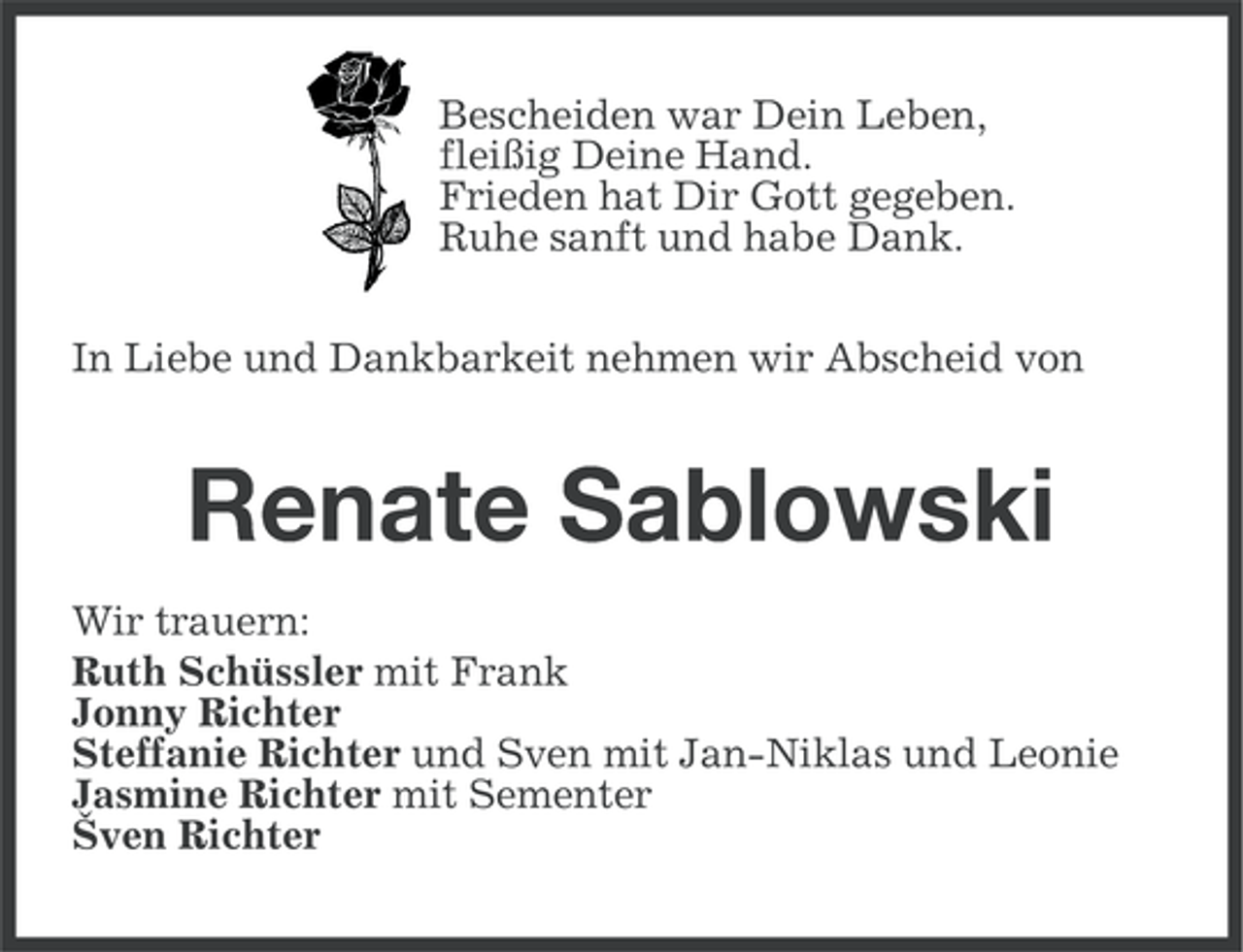 <p>Bescheiden war Dein Leben,<br />fleißig Deine Hand.<br />Frieden hat Dir Gott gegeben.<br />Ruhe sanft und habe Dank.<br />In Liebe und Dankbarkeit nehmen wir Abscheid von</p><p>Renate Sablowski<br />Wir trauern:<br />Ruth Schüssler mit Frank<br />Jonny Richter<br />Steffanie Richter und Sven mit Jan-Niklas und Leonie<br />Jasmine Richter mit Sementer<br />Šven Richter</p>