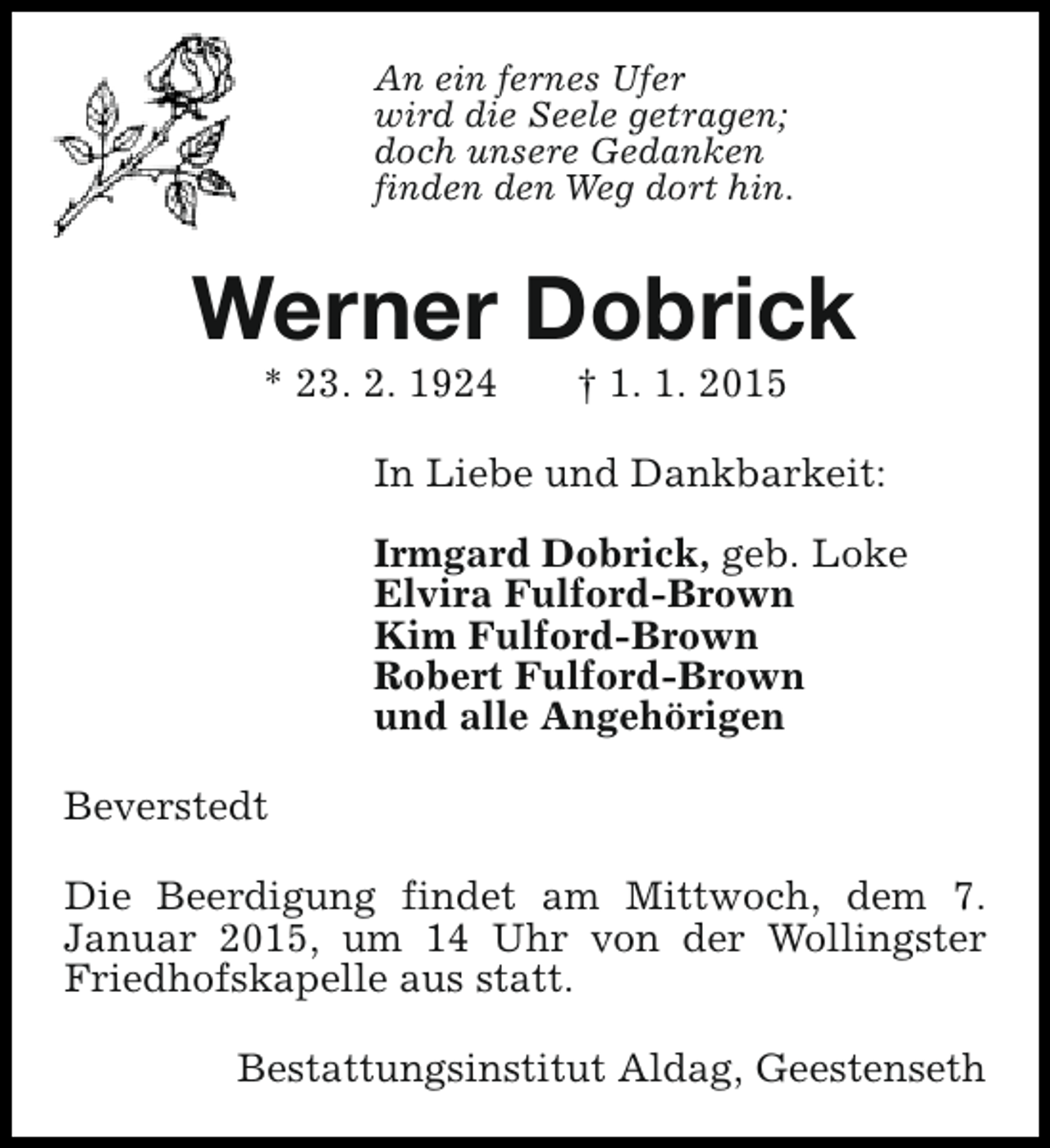 <p>An ein fernes Ufer<br />wird die Seele getragen;<br />doch unsere Gedanken<br />finden den Weg dort hin.</p><p>Werner Dobrick<br />* 23. 2. 1924</p><p>† 1. 1. 2015</p><p>In Liebe und Dankbarkeit:<br />Irmgard Dobrick, geb. Loke<br />Elvira Fulford-Brown<br />Kim Fulford-Brown<br />Robert Fulford-Brown<br />und alle Angehörigen<br />Beverstedt<br />Die Beerdigung findet am Mittwoch, dem 7.<br />Januar 2015, um 14 Uhr von der Wollingster<br />Friedhofskapelle aus statt.<br />Bestattungsinstitut Aldag, Geestenseth</p>